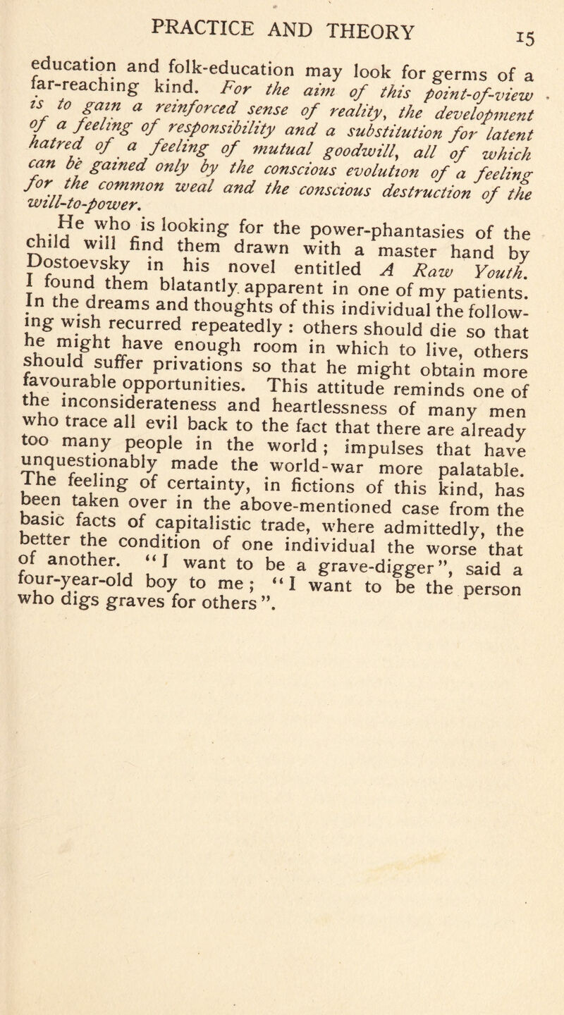 education and folk-education may look for germs of a far-reaching kind, for the aim of this point-of-view u to gam a reinforced sense of reality, the development f f J,eel™g °f responsibility and a substitution for latent hatred of _ a peeling of mutual goodwill, all of which can be gained only by the conscious evolution of a feelin* for the common weal and the conscious destruction of the will-to-power. J , ..¥e who is looking for the power-phantasies of the chila will find them drawn with a master hand by Dostoevsky in his novel entitled A Raw Youth. J°rd, them b jta,nt!y apparent in one of my patients. In the dreams and thoughts of this individual the follow¬ ing wish recurred repeatedly : others should die so that he might have enough room in which to live, others should suffer privations so that he might obtain more avourable opportunities. This attitude reminds one of the inconsiderateness and heartlessness of many men who trace all evil back to the fact that there are already too many people in the world; impulses that have unquestionably made the world-war more palatable, ihe feeling of certainty, in fictions of this kind, has been taken over in the above-mentioned case from the basm facts oi capitalistic trade, where admittedly, the better the condition of one individual the worse that of another. “ J want to be a grave-digger ”, said a four-year-old boy to me; “I want to be the person who digs graves for others ”. F