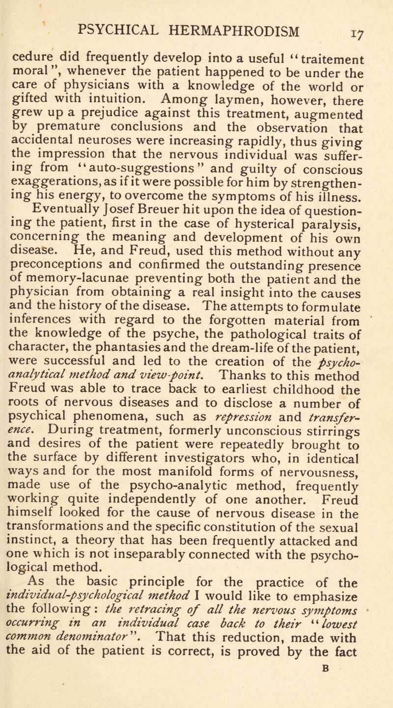 t cedure did frequently develop into a useful “traitement moral ”, whenever the patient happened to be under the care of physicians with a knowledge of the world or gifted with intuition. Among laymen, however, there grew up a prejudice against this treatment, augmented by premature conclusions and the observation that accidental neuroses were increasing rapidly, thus giving the impression that the nervous individual was suffer¬ ing from “auto-suggestions ” and guilty of conscious exaggerations, as if it were possible for him by strengthen¬ ing his energy, to overcome the symptoms of his illness. Eventually Josef Breuer hit upon the idea of question¬ ing the patient, first in the case of hysterical paralysis, concerning the meaning and development of his own disease. He, and Freud, used this method without any preconceptions and confirmed the outstanding presence of memory-lacunae preventing both the patient and the physician from obtaining a real insight into the causes and the history of the disease. The attempts to formulate inferences with regard to the forgotten material from the knowledge of the psyche, the pathological traits of character, the phantasies and the dream-life of the patient, were successful and led to the creation of the psycho¬ analytical method and view-point. Thanks to this method Freud was able to trace back to earliest childhood the roots of nervous diseases and to disclose a number of psychical phenomena, such as repression and transfer¬ ence. During treatment, formerly unconscious stirrings and desires of the patient were repeatedly brought to the surface by different investigators who, in identical ways and for the most manifold forms of nervousness, made use of the psycho-analytic method, frequently working quite independently of one another. Freud himself looked for the cause of nervous disease in the transformations and the specific constitution of the sexual instinct, a theory that has been frequently attacked and one which is not inseparably connected with the psycho¬ logical method. As the basic principle for the practice of the individual-psychological method I would like to emphasize the following : the retracing of all the nervous symptoms occurring in an individual case back to their “ lowest common denominator”. That this reduction, made with the aid of the patient is correct, is proved by the fact B