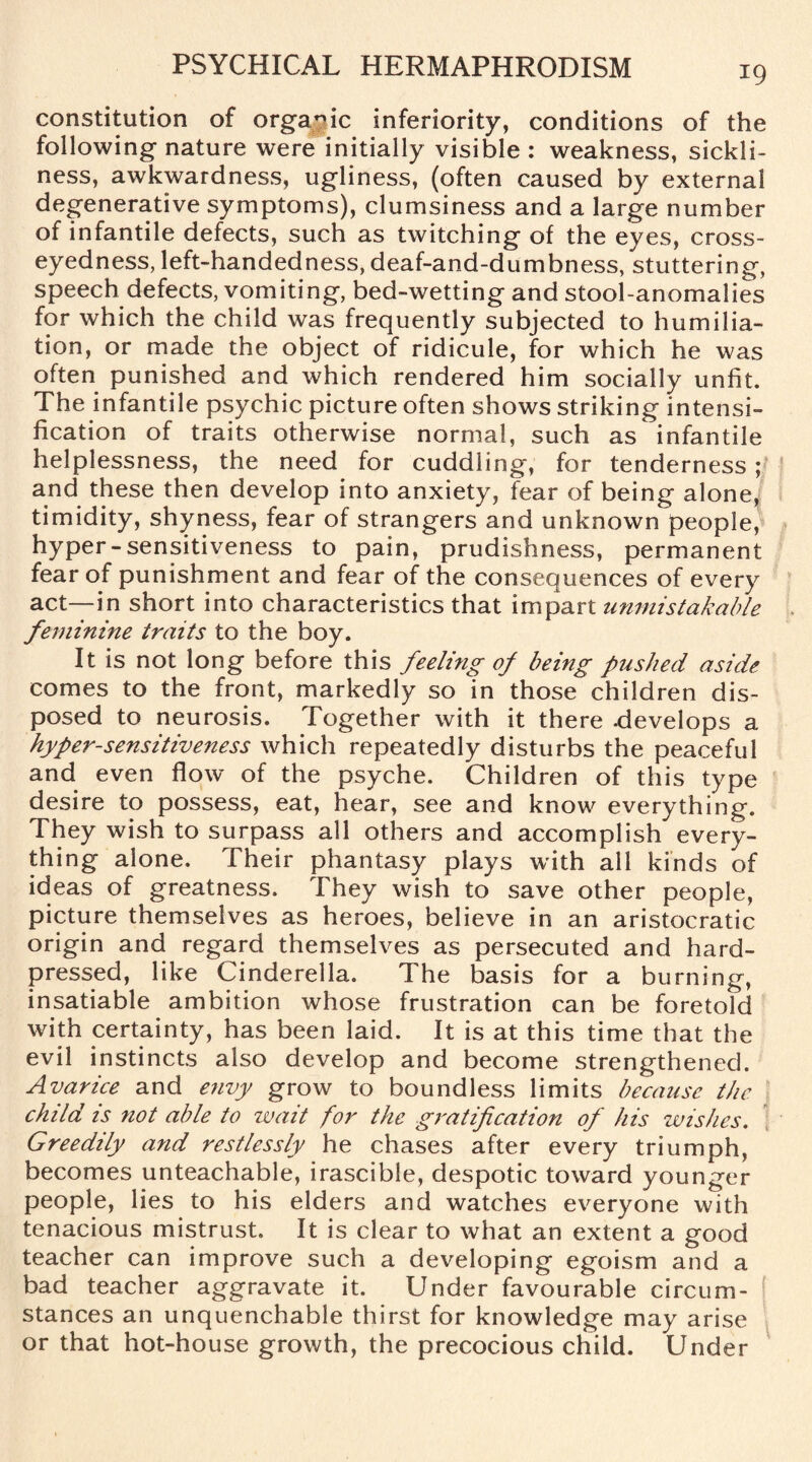 constitution of organic inferiority, conditions of the following nature were initially visible : weakness, sickli¬ ness, awkwardness, ugliness, (often caused by external degenerative symptoms), clumsiness and a large number of infantile defects, such as twitching of the eyes, cross¬ eyedness, left-handedness, deaf-and-dumbness, stuttering, speech defects, vomiting, bed-wetting and stool-anomalies for which the child was frequently subjected to humilia¬ tion, or made the object of ridicule, for which he was often punished and which rendered him socially unfit. The infantile psychic picture often shows striking intensi¬ fication of traits otherwise normal, such as infantile helplessness, the need for cuddling, for tenderness ; and these then develop into anxiety, fear of being alone, timidity, shyness, fear of strangers and unknown people, hyper-sensitiveness to pain, prudishness, permanent fear of punishment and fear of the consequences of every act—in short into characteristics that impart unmistakable feminine traits to the boy. It is not long before this feeling of being pushed aside comes to the front, markedly so in those children dis¬ posed to neurosis. Together with it there -develops a hyper-sensitiveness which repeatedly disturbs the peaceful and even flow of the psyche. Children of this type desire to possess, eat, hear, see and know everything. They wish to surpass all others and accomplish every¬ thing alone. Their phantasy plays with all kinds of ideas of greatness. They wish to save other people, picture themselves as heroes, believe in an aristocratic origin and regard themselves as persecuted and hard- pressed, like Cinderella. The basis for a burning, insatiable ambition whose frustration can be foretold with certainty, has been laid. It is at this time that the evil instincts also develop and become strengthened. Avarice and envy grow to boundless limits because the child is not able to wait for the gratification of his wishes. Greedily and restlessly he chases after every triumph, becomes unteachable, irascible, despotic toward younger people, lies to his elders and watches everyone with tenacious mistrust. It is clear to what an extent a good teacher can improve such a developing egoism and a bad teacher aggravate it. Under favourable circum¬ stances an unquenchable thirst for knowledge may arise or that hot-house growth, the precocious child. Under