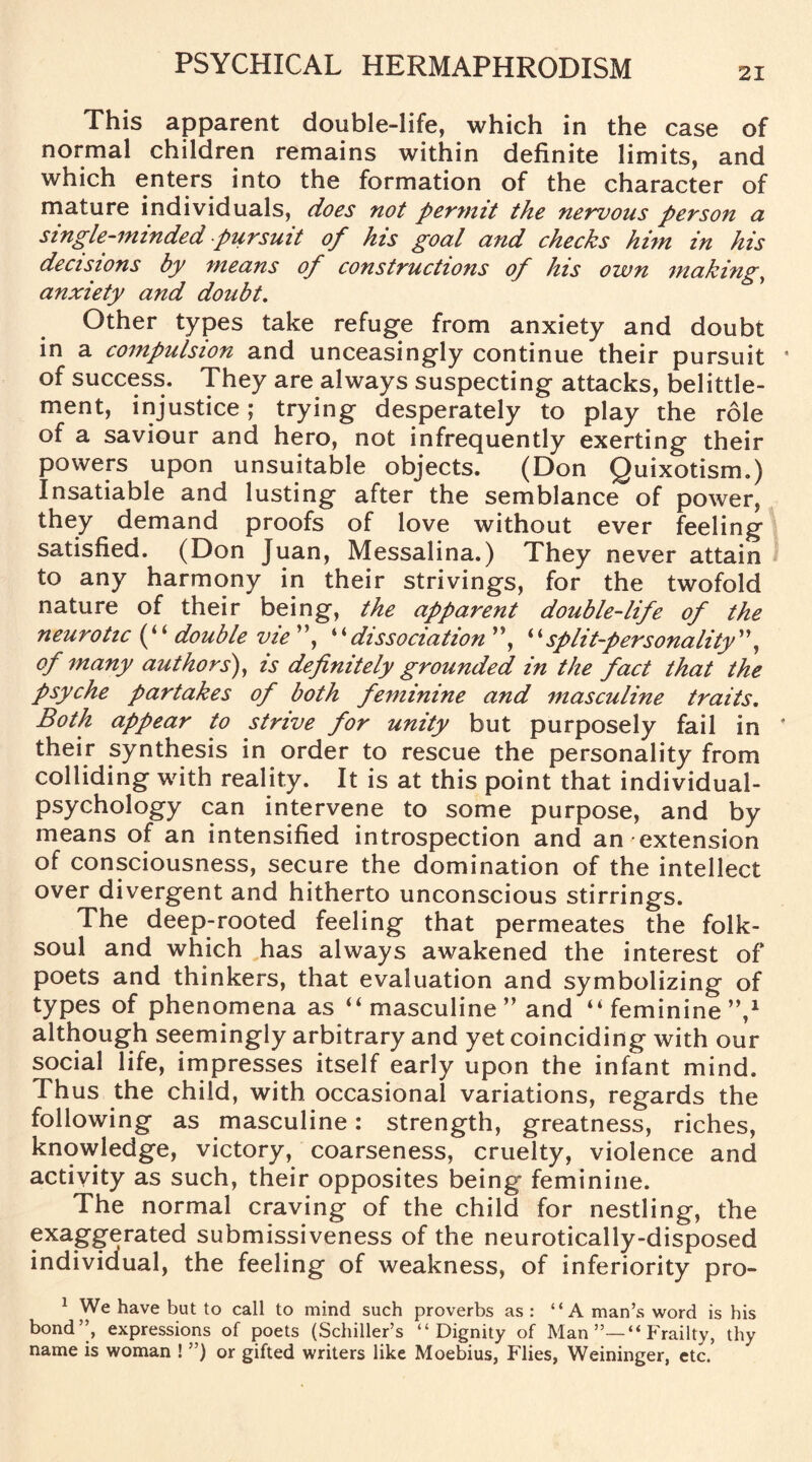 21 This apparent double-life, which in the case of normal children remains within definite limits, and which enters into the formation of the character of mature individuals, does not permit the nervous person a single-minded pursuit of his goal and checks him in his decisions by means of constructions of his own making, anxiety and doubt. Other types take refuge from anxiety and doubt in a compulsion and unceasingly continue their pursuit a of success. They are always suspecting attacks, belittle- ment, injustice; trying desperately to play the role of a saviour and hero, not infrequently exerting their powers upon unsuitable objects. (Don Quixotism.) Insatiable and lusting after the semblance of power, they demand proofs of love without ever feeling satisfied. (Don Juan, Messalina.) They never attain to any harmony in their strivings, for the twofold nature of their being, the apparent double-life of the neurotic (“double vie ”, “dissociation ”, “split-personality”, of many authors), is definitely grounded in the fact that the psyche partakes of both feminine and masculine traits. Both appear to strive for unity but purposely fail in * their synthesis in order to rescue the personality from colliding with reality. It is at this point that individual- psychology can intervene to some purpose, and by means of an intensified introspection and an extension of consciousness, secure the domination of the intellect over divergent and hitherto unconscious stirrings. The deep-rooted feeling that permeates the folk- soul and which has always awakened the interest of poets and thinkers, that evaluation and symbolizing of types of phenomena as “ masculine ” and “feminine”,1 although seemingly arbitrary and yet coinciding with our social life, impresses itself early upon the infant mind. Thus the child, with occasional variations, regards the following as masculine: strength, greatness, riches, knowledge, victory, coarseness, cruelty, violence and activity as such, their opposites being feminine. The normal craving of the child for nestling, the f^ggerated submissiveness of the neurotically-disposed individual, the feeling of weakness, of inferiority pro- 1 We have but to call to mind such proverbs as : “A man’s word is his bond”, expressions of poets (Schiller’s “Dignity of Man”—“Frailty, thy name is woman ! ”) or gifted writers like Moebius, Flies, Weininger, etc.