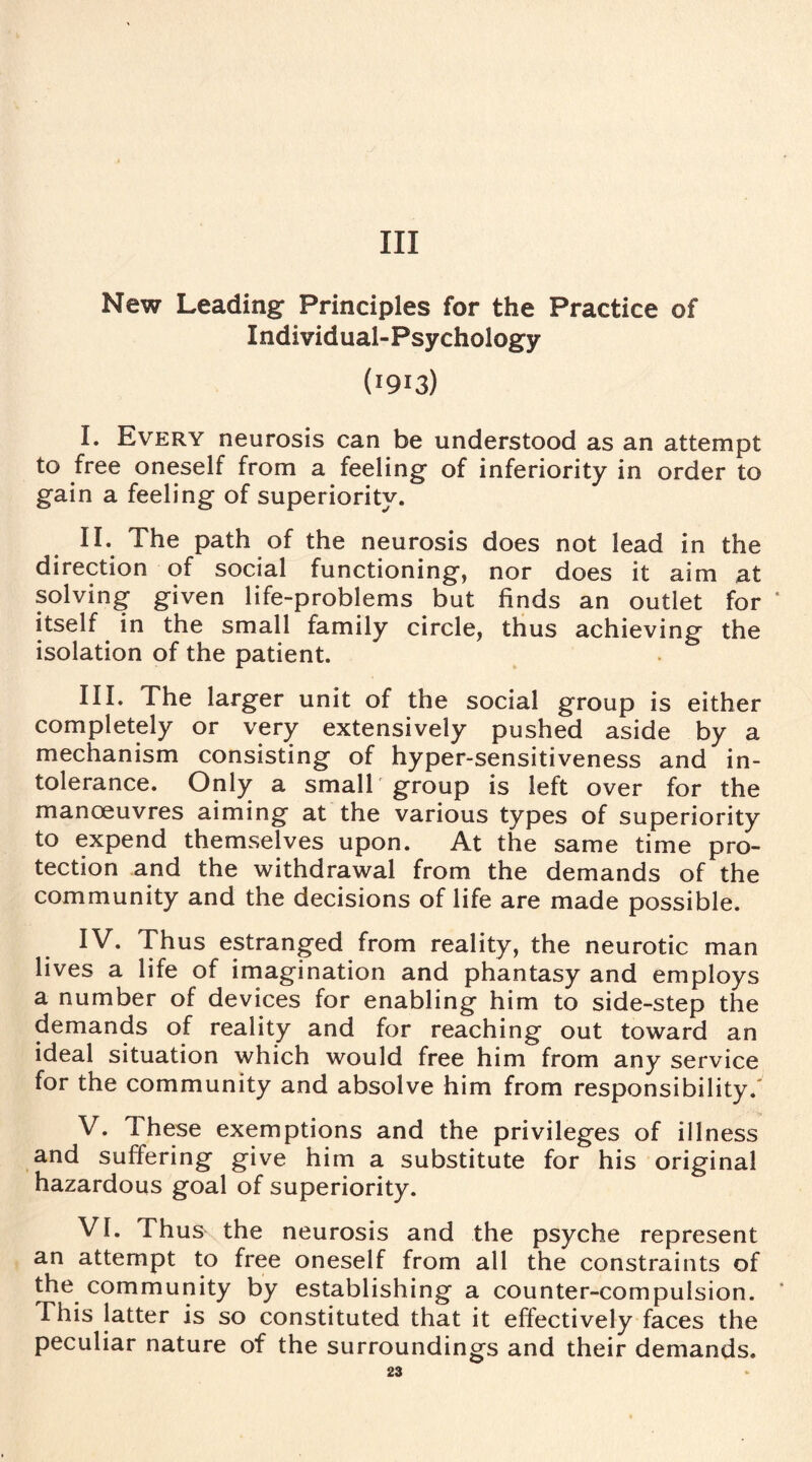 Ill New Leading- Principles for the Practice of Individual-Psychology (1913) I. Every neurosis can be understood as an attempt to free oneself from a feeling of inferiority in order to gain a feeling of superiority. II. The path of the neurosis does not lead in the direction of social functioning, nor does it aim at solving given life-problems but finds an outlet for * itself in the small family circle, thus achieving the isolation of the patient. III. The larger unit of the social group is either completely or very extensively pushed aside by a mechanism consisting of hyper-sensitiveness and in¬ tolerance. Only a small group is left over for the manoeuvres aiming at the various types of superiority to expend themselves upon. At the same time pro¬ tection and the withdrawal from the demands of the community and the decisions of life are made possible. IV. Thus estranged from reality, the neurotic man lives a life of imagination and phantasy and employs a number of devices for enabling him to side-step the demands of reality and for reaching out toward an ideal situation which would free him from any service for the community and absolve him from responsibility.' V. These exemptions and the privileges of illness and suffering give him a substitute for his original hazardous goal of superiority. VI. Thus the neurosis and the psyche represent an attempt to free oneself from all the constraints of the community by establishing a counter-compulsion. This latter is so constituted that it effectively faces the peculiar nature of the surroundings and their demands.