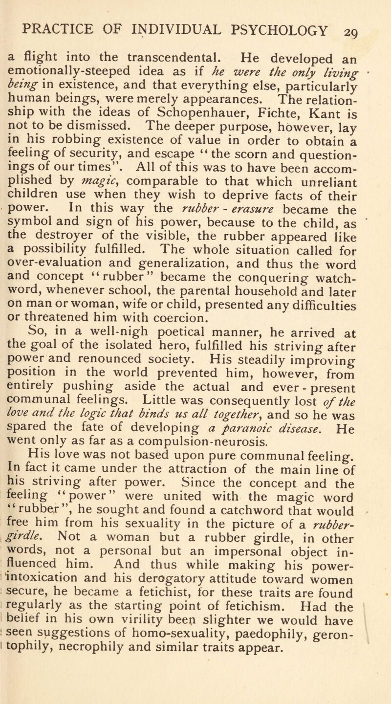 a flight into the transcendental. He developed an emotionally-steeped idea as if he were the only living being in existence, and that everything else, particularly human beings, were merely appearances. The relation¬ ship with the ideas of Schopenhauer, Fichte, Kant is not to be dismissed. The deeper purpose, however, lay in his robbing existence of value in order to obtain a feeling of security, and escape “ the scorn and question¬ ings of our times”. All of this was to have been accom¬ plished by magic, comparable to that which unreliant children use when they wish to deprive facts of their power. In this way the rubber - erasure became the symbol and sign of his power, because to the child, as the destroyer of the visible, the rubber appeared like a possibility fulfilled. The whole situation called for over-evaluation and generalization, and thus the word and concept “rubber” became the conquering watch¬ word, whenever school, the parental household and later on man or woman, wife or child, presented any difficulties or threatened him with coercion. So, in a well-nigh poetical manner, he arrived at the goal of the isolated hero, fulfilled his striving after power and renounced society. His steadily improving position in the world prevented him, however, from entirely pushing aside the actual and ever-present communal feelings. Little was consequently lost of the love and the logic that binds us all together, and so he was spared the fate of developing a paranoic disease. He went only as far as a compulsion-neurosis. His love was not based upon pure communal feeling. In fact it came under the attraction of the main line of his striving after power. Since the concept and the feeling “power” were united with the magic word “rubber”, he sought and found a catchword that would free him from his sexuality in the picture of a rubber- girdle. Not a woman but a rubber girdle, in other words, not a personal but an impersonal object in¬ fluenced him. And thus while making his power- intoxication and his derogatory attitude toward women secure, he became a fetichist, for these traits are found regularly as the starting point of fetichism. Had the belief in his own virility beep slighter we would have seen suggestions of homo-sexuality, paedophily, geron- tophily, necrophily and similar traits appear.