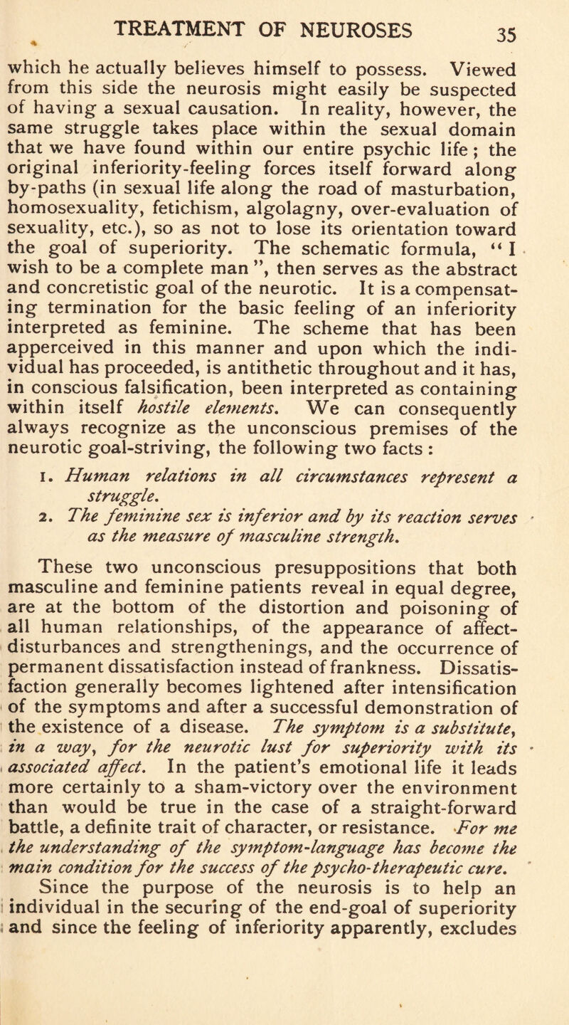 * which he actually believes himself to possess. Viewed from this side the neurosis might easily be suspected of having a sexual causation. In reality, however, the same struggle takes place within the sexual domain that we have found within our entire psychic life ; the original inferiority-feeling forces itself forward along by-paths (in sexual life along the road of masturbation, homosexuality, fetichism, algolagny, over-evaluation of sexuality, etc.), so as not to lose its orientation toward the goal of superiority. The schematic formula, “ I wish to be a complete man ”, then serves as the abstract and concretistic goal of the neurotic. It is a compensat¬ ing termination for the basic feeling of an inferiority interpreted as feminine. The scheme that has been apperceived in this manner and upon which the indi¬ vidual has proceeded, is antithetic throughout and it has, in conscious falsification, been interpreted as containing within itself hostile elements. We can consequently always recognize as the unconscious premises of the neurotic goal-striving, the following two facts : 1. Human relations in all circumstances represent a struggle. 2. The feminine sex is inferior and by its reaction serves as the measure of masculine strength. These two unconscious presuppositions that both masculine and feminine patients reveal in equal degree, are at the bottom of the distortion and poisoning of all human relationships, of the appearance of affect- disturbances and strengthenings, and the occurrence of permanent dissatisfaction instead of frankness. Dissatis¬ faction generally becomes lightened after intensification of the symptoms and after a successful demonstration of the existence of a disease. The symptom is a substitute, in a way, for the neurotic lust for superiority with its associated affect. In the patient’s emotional life it leads more certainly to a sham-victory over the environment than would be true in the case of a straight-forward battle, a definite trait of character, or resistance. For me the understanding of the symptom-language has become the main condition for the success of the psycho-therapeutic cure. Since the purpose of the neurosis is to help an individual in the securing of the end-goal of superiority and since the feeling of inferiority apparently, excludes