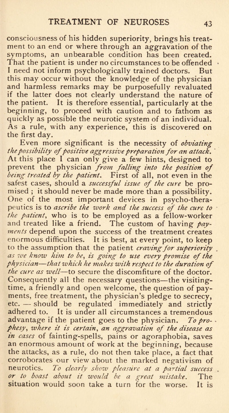 consciousness of his hidden superiority, brings his treat¬ ment to an end or where through an aggravation of the symptoms, an unbearable condition has been created. That the patient is under no circumstances to be offended * I need not inform psychologically trained doctors. But this may occur without the knowledge of the physician and harmless remarks may be purposefully revaluated if the latter does not clearly understand the nature of the patient. It is therefore essential, particularly at the beginning, to proceed with caution and to fathom as quickly as possible the neurotic system of an individual. As a rule, with any experience, this is discovered on the first day. Even more significant is the necessity of obviating the possibility of positive aggressive preparation for an attack. At this place I can only give a few hints, designed to prevent the physician from falling into the position of being treated by the patient. First of all, not even in the safest cases, should a successful issue of the cure be pro¬ mised ; it should never be made more than a possibility. One of the most important devices in psycho-thera¬ peutics is to ascribe the work and the success of the cure to the patient, who is to be employed as a fellow-worker and treated like a friend. The custom of having pay¬ ments depend upon the success of the treatment creates enormous difficulties. It is best, at every point, to keep to the assumption that the patient craving for superiority . as we know him to be, is going to use every proinise of the physician—that which he makes with respect to the duration of the cure as well—to secure the discomfiture of the doctor. Consequently all the necessary questions—the visiting¬ time, a friendly and open welcome, the question of pay¬ ments, free treatment, the physician’s pledge to secrecy, etc. — should be regulated immediately and strictly adhered to. It is under all circumstances a tremendous advantage if the patient goes to the physician. To pro- . phesy, where it is certain, an aggravation of the disease as in cases of fainting-spells, pains or agoraphobia, saves an enormous amount of work at the beginning, because the attacks, as a rule, do not then take place, a fact that corroborates our view about the marked negativism of neurotics. To clearly show pleasure at a partial success . or to boast about it would be a great mistake. The situation would soon take a turn for the worse. It is