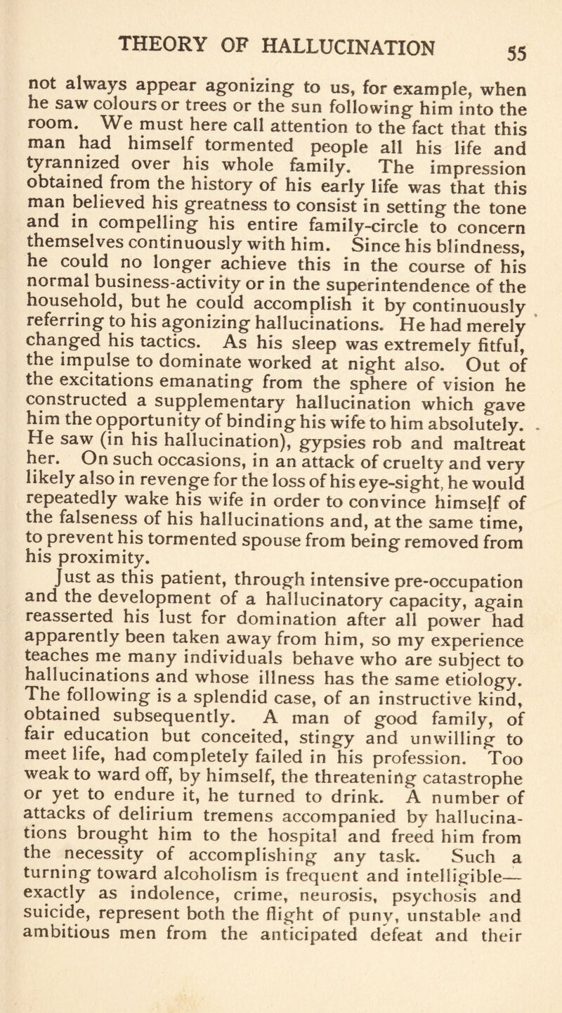 not always appear agonizing’ to us, for example, when he saw colours or trees or the sun following him into the room. We must here call attention to the fact that this man had himself tormented people all his life and tyrannized over his whole family. The impression obtained from the history of his early life was that this man believed his greatness to consist in setting the tone and in compelling his entire family-circle to concern themselves continuously with him. Since his blindness, he could no longer achieve this in the course of his normal business-activity or in the superintendence of the household, but he could accomplish it by continuously referring to his agonizing hallucinations. He had merely changed his tactics. As his sleep was extremely fitful, the impulse to dominate worked at night also. Out of the excitations emanating from the sphere of vision he constructed a supplementary hallucination which gave him the opportunity of binding his wife to him absolutely. He saw (in his hallucination), gypsies rob and maltreat her. On such occasions, in an attack of cruelty and very likely also in revenge for the loss of his eye-sight, he would repeatedly wake his wife in order to convince himself of the falseness of his hallucinations and, at the same time, to prevent his tormented spouse from being removed from his proximity. Just as this patient, through intensive pre-occupation and the development of a hallucinatory capacity, again reasserted his lust for domination after all power had apparently been taken away from him, so my experience teaches me many individuals behave who are subject to hallucinations and whose illness has the same etiology. The following is a splendid case, of an instructive kind, obtained subsequently. A man of good family, of fair education but conceited, stingy and unwilling to meet life, had completely failed in his profession. Too weak to ward off, by himself, the threatening catastrophe or yet to endure it, he turned to drink. A number of attacks of delirium tremens accompanied by hallucina¬ tions brought him to the hospital and freed him from the necessity of accomplishing any task. Such a turning toward alcoholism is frequent and intelligible— exactly as indolence, crime, neurosis, psychosis and suicide, represent both the flight of puny, unstable and ambitious men from the anticipated defeat and their