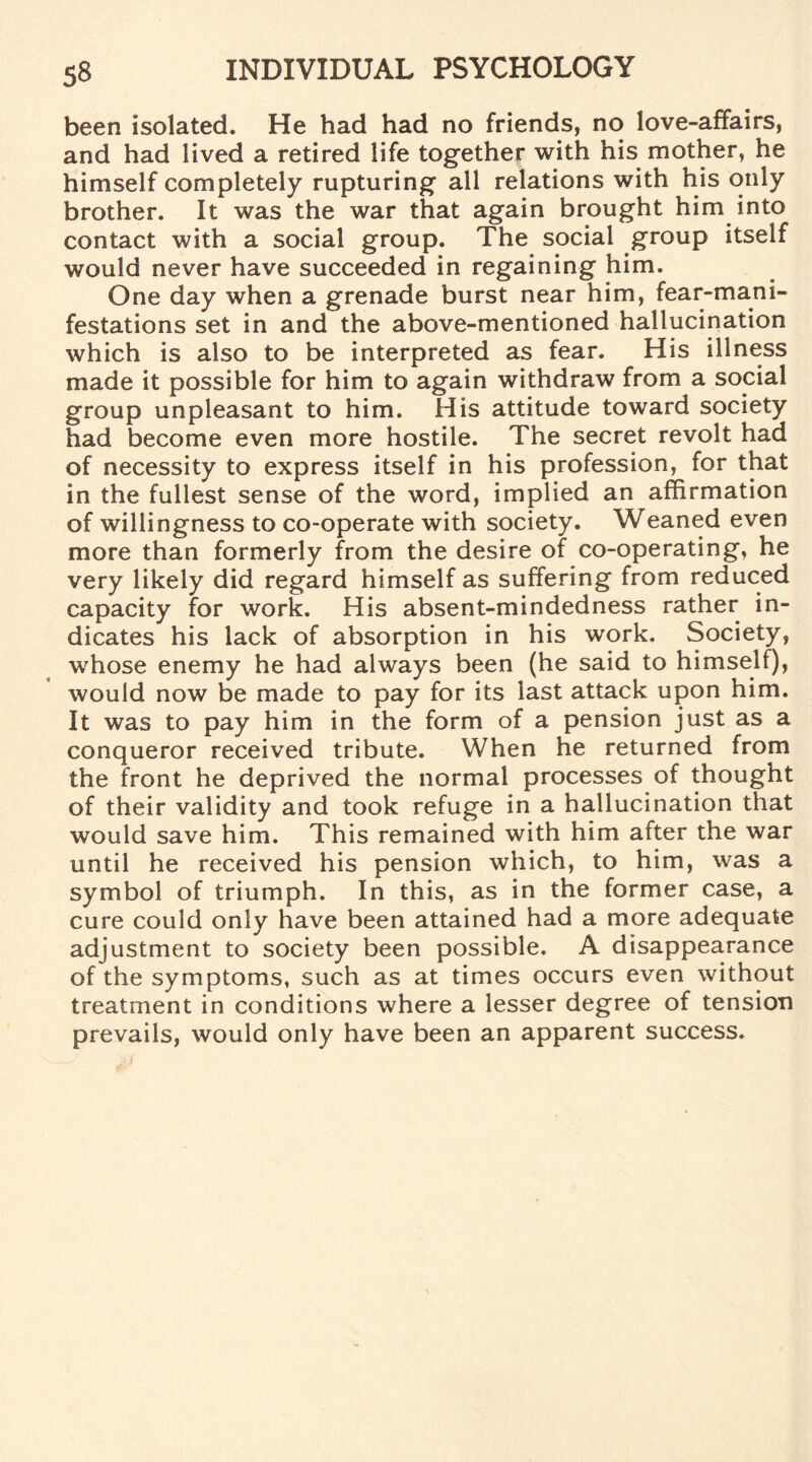 been isolated. He had had no friends, no love-affairs, and had lived a retired life together with his mother, he himself completely rupturing all relations with his only brother. It was the war that again brought him into contact with a social group. The social group itself would never have succeeded in regaining him. One day when a grenade burst near him, fear-mani¬ festations set in and the above-mentioned hallucination which is also to be interpreted as fear. His illness made it possible for him to again withdraw from a social group unpleasant to him. His attitude toward society had become even more hostile. The secret revolt had of necessity to express itself in his profession, for that in the fullest sense of the word, implied an affirmation of willingness to co-operate with society. Weaned even more than formerly from the desire of co-operating, he very likely did regard himself as suffering from reduced capacity for work. His absent-mindedness rather in¬ dicates his lack of absorption in his work. Society, whose enemy he had always been (he said to himself), would now be made to pay for its last attack upon him. It was to pay him in the form of a pension just as a conqueror received tribute. When he returned from the front he deprived the normal processes of thought of their validity and took refuge in a hallucination that would save him. This remained with him after the war until he received his pension which, to him, was a symbol of triumph. In this, as in the former case, a cure could only have been attained had a more adequate adjustment to society been possible. A disappearance of the symptoms, such as at times occurs even without treatment in conditions where a lesser degree of tension prevails, would only have been an apparent success.
