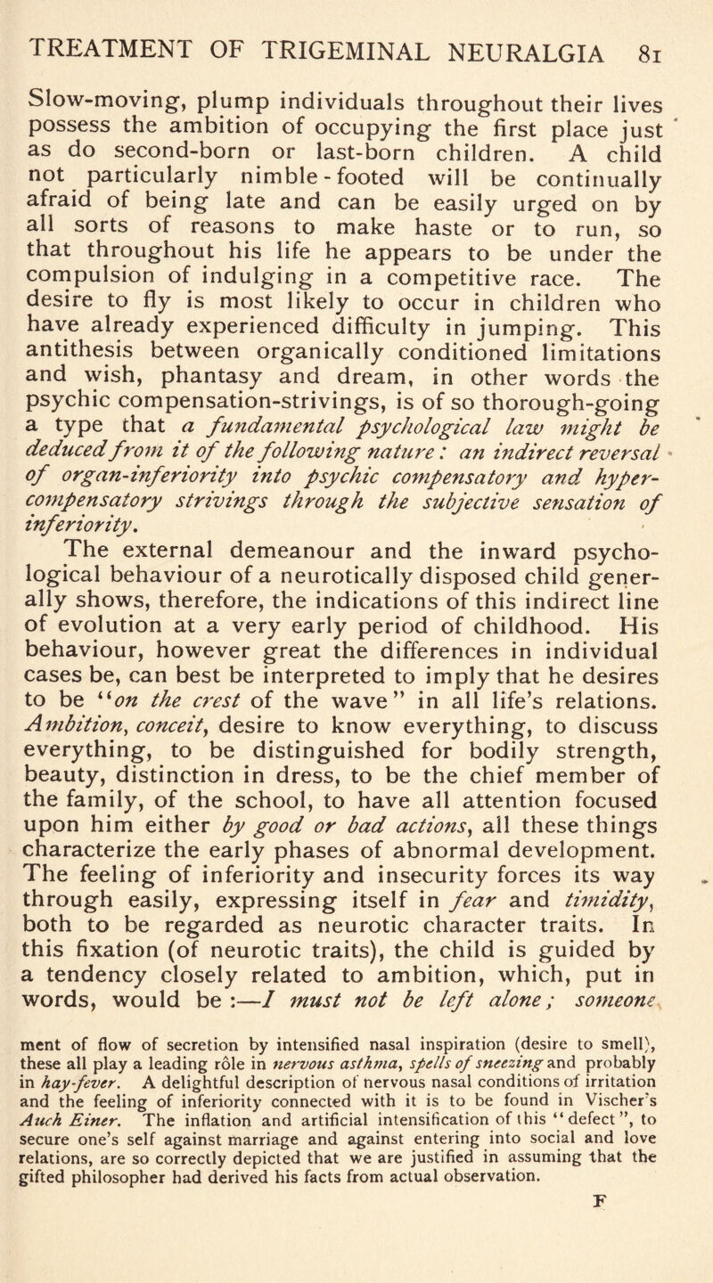 Slow-moving, plump individuals throughout their lives possess the ambition of occupying the first place just as do second-born or last-born children. A child not particularly nimble - footed will be continually afraid of being late and can be easily urged on by all sorts of reasons to make haste or to run, so that throughout his life he appears to be under the compulsion of indulging in a competitive race. The desire to fly is most likely to occur in children who have already experienced difficulty in jumping. This antithesis between organically conditioned limitations and wish, phantasy and dream, in other words the psychic compensation-strivings, is of so thorough-going a type that a fundamental psychological law might be deduced from it of the following nature: an indirect reversal of organ-inferiority into psychic compensatory and, hyper- compensatory strivings through the subjective sensation of inferiority. The external demeanour and the inward psycho¬ logical behaviour of a neurotically disposed child gener¬ ally shows, therefore, the indications of this indirect line of evolution at a very early period of childhood. His behaviour, however great the differences in individual cases be, can best be interpreted to imply that he desires to be “on the crest of the wave” in all life’s relations. Ambition, conceit, desire to know everything, to discuss everything, to be distinguished for bodily strength, beauty, distinction in dress, to be the chief member of the family, of the school, to have all attention focused upon him either by good or bad actions, all these things characterize the early phases of abnormal development. The feeling of inferiority and insecurity forces its way through easily, expressing itself in fear and timidity, both to be regarded as neurotic character traits. In this fixation (of neurotic traits), the child is guided by a tendency closely related to ambition, which, put in words, would be :—I must not be left alone; someone, ment of flow of secretion by intensified nasal inspiration (desire to smell), these all play a leading role in nervous asthma, spells of sneezing and probably in hay-fever. A delightful description of nervous nasal conditions of irritation and the feeling of inferiority connected with it is to be found in Vischer’s Attch Einer. The inflation and artificial intensification of this “ defect ”, to secure one’s self against marriage and against entering into social and love relations, are so correctly depicted that we are justified in assuming that the gifted philosopher had derived his facts from actual observation. F