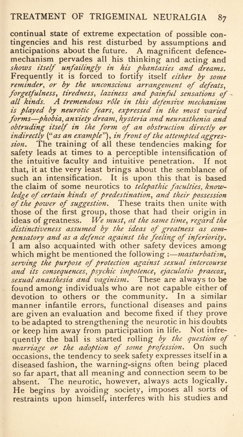 continual state of extreme expectation of possible con¬ tingencies and his rest disturbed by assumptions and anticipations about the future. A magnificent defence- mechanism pervades all his thinking and acting and shows itself unfailingly in his phantasies and dreams. Frequently it is forced to fortify itself either by some reminder, or by the unconscious arrangement of defeats, forgetfulness, tiredness, laziness and painful sensations of all kinds. A tremendous role in this defensive mechanism is played by neurotic fears, expressed in the most varied forms—phobia, anxiety dream, hysteria and neurasthenia and obtruding itself in the form of an obstruction directly or indirectly (“as an example”), in front of the attempted aggres¬ sion. The training of all these tendencies making for safety leads at times to a perceptible intensification of the intuitive faculty and intuitive penetration. If not that, it at the very least brings about the semblance of such an intensification. It is upon this that is based the claim of some neurotics to telepathic faculties, know¬ ledge of certain kinds of predestination, and their possession of the power of suggestion. These traits then unite with those of the first group, those that had their origin in ideas of greatness. We must, at the same time, regard the distinctiveness assumed by the ideas of greatness as com¬ pensatory and as a defence against the feeling of inferiority. I am also acquainted with other safety devices among which might be mentioned the following :—masturbation, serving the purpose of protection against sexual intercourse and its consequences, psychic impotence, ejaculatio praecox, sexual anasthesia and vaginism. These are always to be found among individuals who are not capable either of devotion to others or the community. In a similar manner infantile errors, functional diseases and pains are given an evaluation and become fixed if they prove to be adapted to strengthening the neurotic in his doubts or keep him away from participation in life. Not infre¬ quently the ball is started rolling by the question of marriage or the adoption of some professioji. On such occasions, the tendency to seek safety expresses itself in a diseased fashion, the warning-signs often being placed so far apart, that all meaning and connection seem to be absent. The neurotic, however, always acts logically. He begins by avoiding society, imposes all sorts of restraints upon himself, interferes with his studies and