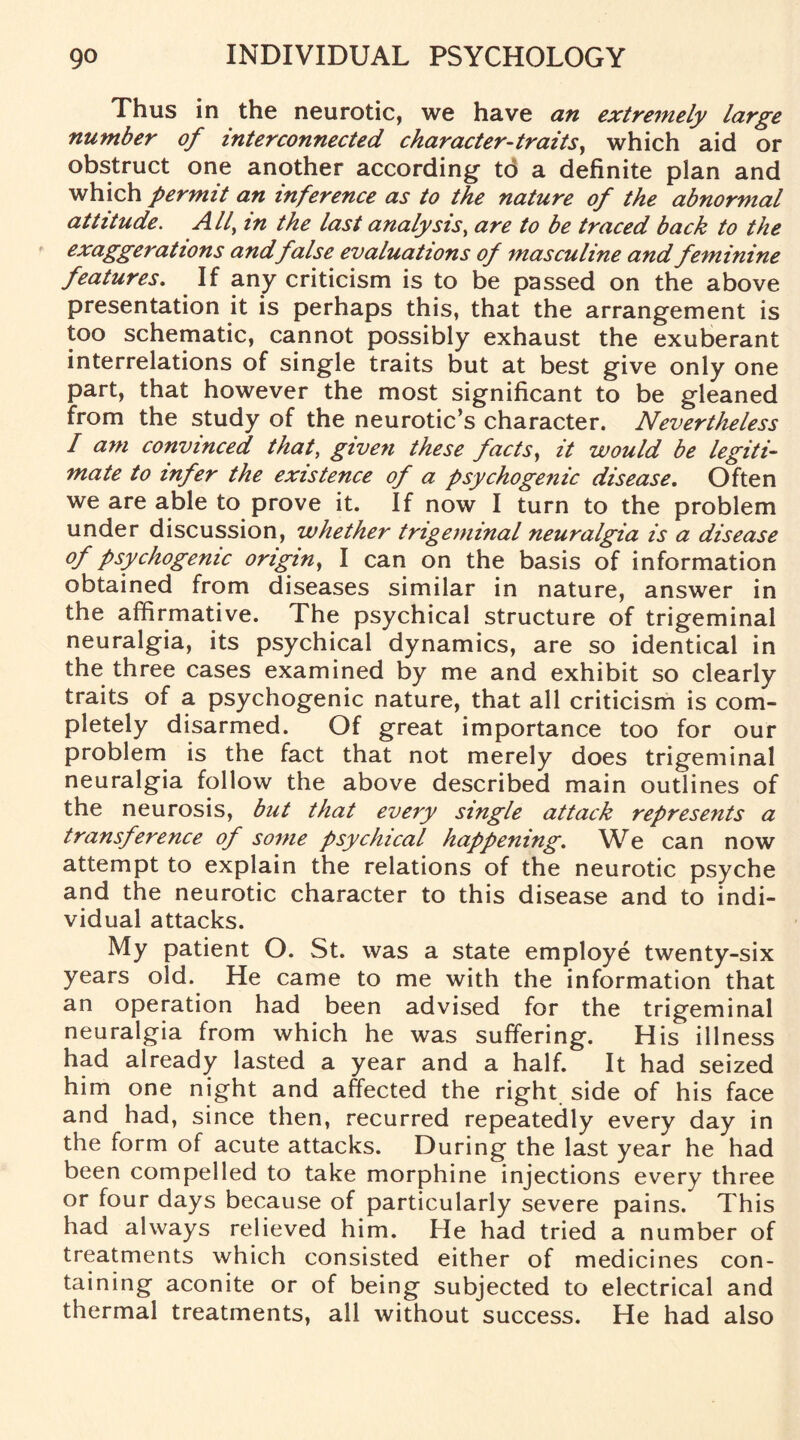 Thus in the neurotic, we have an extremely large number of interconnected character-traits, which aid or obstruct one another according to a definite plan and which permit an inference as to the nature of the abnormal attitude. All\ in the last analysis, are to be traced back to the exaggerations andfalse evaluations of masculine and feminine features. If any criticism is to be passed on the above presentation it is perhaps this, that the arrangement is too schematic, cannot possibly exhaust the exuberant interrelations of single traits but at best give only one part, that however the most significant to be gleaned from the study of the neurotic’s character. Nevertheless I am convinced that, given these facts, it would be legiti¬ mate to infer the existence of a psychogenic disease. Often we are able to prove it. If now I turn to the problem under discussion, whether trigeminal neuralgia is a disease of psychogenic origin, I can on the basis of information obtained from diseases similar in nature, answer in the affirmative. The psychical structure of trigeminal neuralgia, its psychical dynamics, are so identical in the three cases examined by me and exhibit so clearly traits of a psychogenic nature, that all criticism is com¬ pletely disarmed. Of great importance too for our problem is the fact that not merely does trigeminal neuralgia follow the above described main outlines of the neurosis, but that every single attack represents a transference of some psychical happening. We can now attempt to explain the relations of the neurotic psyche and the neurotic character to this disease and to indi¬ vidual attacks. My patient O. St. was a state employe twenty-six years old. He came to me with the information that an operation had been advised for the trigeminal neuralgia from which he was suffering. His illness had already lasted a year and a half. It had seized him one night and affected the right side of his face and had, since then, recurred repeatedly every day in the form of acute attacks. During the last year he had been compelled to take morphine injections every three or four days because of particularly severe pains. This had always relieved him. He had tried a number of treatments which consisted either of medicines con¬ taining aconite or of being subjected to electrical and thermal treatments, all without success. He had also