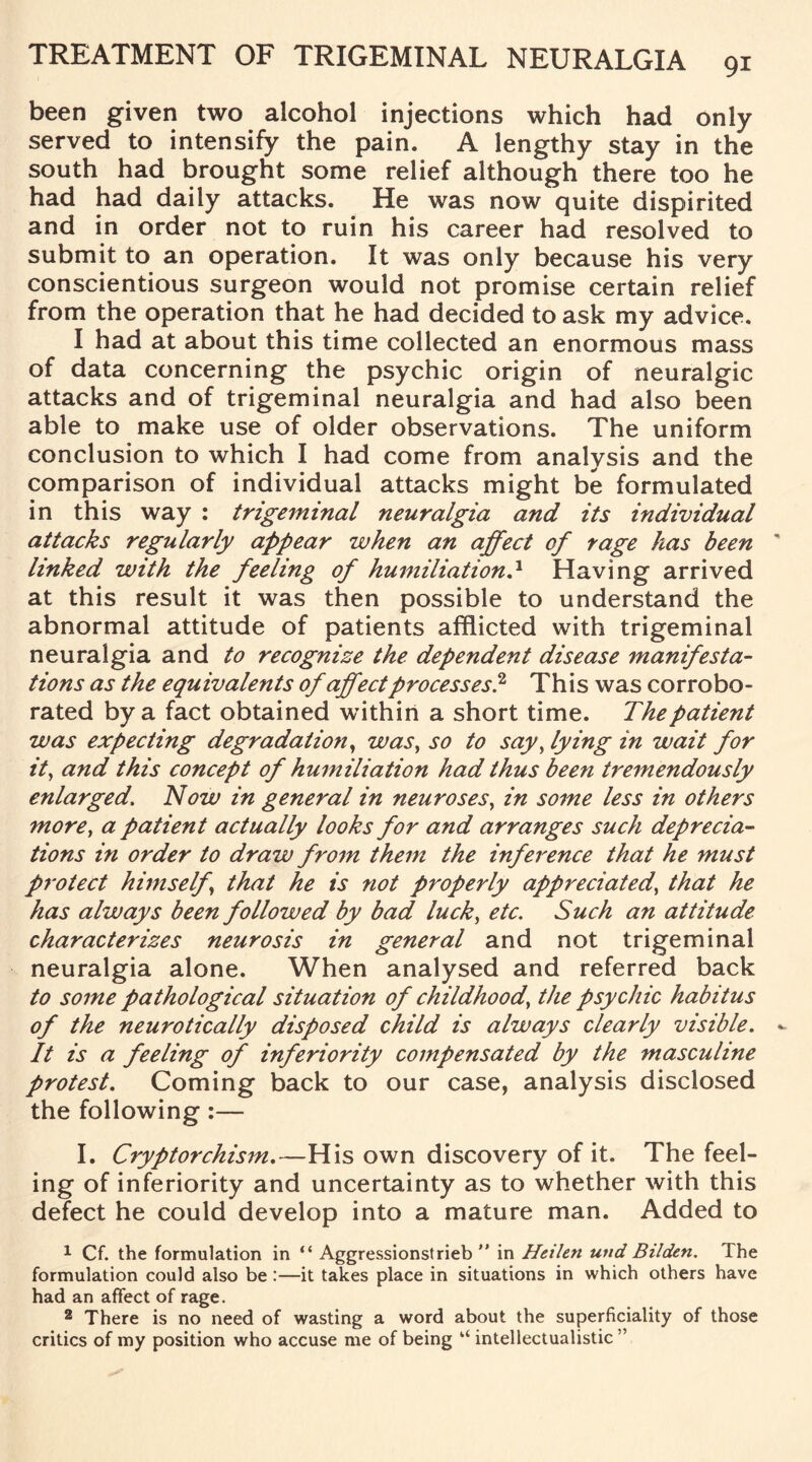 been given two alcohol injections which had only served to intensify the pain. A lengthy stay in the south had brought some relief although there too he had had daily attacks. He was now quite dispirited and in order not to ruin his career had resolved to submit to an operation. It was only because his very conscientious surgeon would not promise certain relief from the operation that he had decided to ask my advice. I had at about this time collected an enormous mass of data concerning the psychic origin of neuralgic attacks and of trigeminal neuralgia and had also been able to make use of older observations. The uniform conclusion to which I had come from analysis and the comparison of individual attacks might be formulated in this way : trigeminal neuralgia and its individual attacks regularly appear when an affect of rage has been linked with the feeling of humiliation.* Having arrived at this result it was then possible to understand the abnormal attitude of patients afflicted with trigeminal neuralgia and to recognize the dependent disease manifesta¬ tions as the equivalents of affect processes.2 This was corrobo¬ rated by a fact obtained within a short time. The patient was expecting degradation, was, so to say, lying in wait for it, and this concept of humiliation had thus been tremendously enlarged. Now in general in neuroses, in some less in others more, a patient actually looks for and arranges such deprecia¬ tions in order to draw from them the inference that he must protect himself, that he is not properly appreciated, that he has always been followed by bad luck, etc. Such an attitude characterizes neurosis in general and not trigeminal neuralgia alone. When analysed and referred back to some pathological situation of childhood\ the psychic habitus of the neurotically disposed child is always clearly visible. It is a feeling of inferiority compensated by the masculine protest. Coming back to our case, analysis disclosed the following:— I. Cryptorchism.—His own discovery of it. The feel¬ ing of inferiority and uncertainty as to whether with this defect he could develop into a mature man. Added to 1 Cf. the formulation in “ Aggressionstrieb in Heilen und Bilden. The formulation could also be:—it takes place in situations in which others have had an affect of rage. 2 There is no need of wasting a word about the superficiality of those critics of my position who accuse me of being “ intellectualistic ”