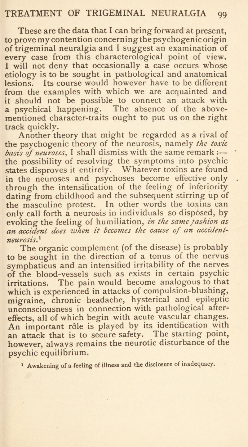 These are the data that I can bring forward at present, to prove my contention concerning the psychogenic origin of trigeminal neuralgia and I suggest an examination of every case from this characterological point of view. I will not deny that occasionally a case occurs whose etiology is to be sought in pathological and anatomical lesions. Its course would however have to be different from the examples with which we are acquainted and it should not be possible to connect an attack with a psychical happening. The absence of the above- mentioned character-traits ought to put us on the right track quickly. Another theory that might be regarded as a rival of the psychogenic theory of the neurosis, namely the toxic basis of neuroses, I shall dismiss with the same remark :— the possibility of resolving the symptoms into psychic states disproves it entirely. Whatever toxins are found in the neuroses and psychoses become effective only through the intensification of the feeling of inferiority dating from childhood and the subsequent stirring up of the masculine protest. In other words the toxins can only call forth a neurosis in individuals so disposed, by evoking the feeling of humiliation, in the same jashion as an accide?it does when it becomes the cause of an accident- neurosis} The organic complement (of the disease) is probably to be sought in the direction of a tonus of the nervus symphaticus and an intensified irritability of the nerves of the blood-vessels such as exists in certain psychic irritations. The pain would become analogous to that which is experienced in attacks of compulsion-blushing, migraine, chronic headache, hysterical and epileptic unconsciousness in connection with pathological after¬ effects, all of which begin with acute vascular changes. An important role is played by its identification with an attack that is to secure safety. The starting point, however, always remains the neurotic disturbance of the psychic equilibrium. 1 Awakening of a feeling of illness and the disclosure of inadequacy.