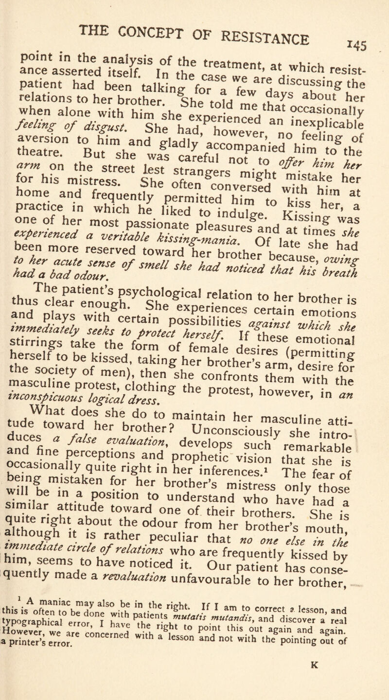 THE CONCEPT OF RESISTANCE I<5 point in the analysis of the «. v. . ance asserted itself. In the case Wp ’ H whlch resist- patient had been talking for a few h d,scu®s,n& the relations to her brother She tolH ahout her when alone with him ^he Li me,£hat occasiona!ly of disSt. ShSehehadXPehreCveedr srg js-r is tLS t home and frequently pLmhteThfm 1o tss he 31 practice in which he liked to induce K f • h r’ a one of her most passionate pleasured ^ f'g Wf experienced a veritable kissing-mania. OMate shLh H been more reserved toward her brother becausLlH tizsuz':,m,“ * ** 5 wf Immediately ZeX ^ .he socie.y of men), ,he„%h, cSonJ S tf.h'it ““ pr°'“‘’ howe,e,> i ~ p^p^r'S’pSptr jfi Ears occasionally quite tight i„ L°P,r£ fea'r 3 be ng ppsuken for her brother's mistress only Xo,° will be in a position to understand who have had * similar attitude toward one of their brothers She is S r'?ht ab°Ut tbe odour fr°m her brother’s mouth although it is rather peculiar that «, else l tie immediate circle of relations who are frequently kissed hv him, seems to have noticed it. Our patient has con quent y made a revaluation unfavourable to her brother, this,»^toted^lh»ti,«%rig^ , If 1 am '° “™« p '«son,a„d tyDoeraohiral1 r u paLtien s ”™tatts mutandis, and discover a real Howev^r^we are Concerned ^ t0 PT this°ut “d agS! a printer’s error. lesson and not with the pointing out of K