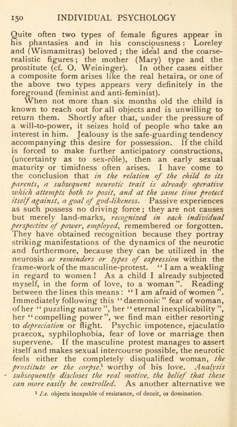 Quite often two types of female figures appear in his phantasies and in his consciousness : Loreley and (VVismamitras) beloved ; the ideal and the coarse- realistic figures; the mother (Mary) type and the prostitute (cf. O. Weininger). In other cases either a composite form arises like the real hetaira, or one of the above two types appears very definitely in the foreground (feminist and anti-feminist). When not more than six months old the child is known to reach out for all objects and is unwilling to return them. Shortly after that, under the pressure of a will-to-power, it seizes hold of people who take an interest in him. Jealousy is the safe-guarding tendency accompanying this desire for possession. If the child is forced to make further anticipatory constructions, (uncertainty as to sex-role), then an early sexual maturity or timidness often arises. I have come to the conclusion that in the relation of the child to its parents, a subsequent neurotic trait is already operative which attempts both to posits and at the same time protect itself against, a goal of god-likeness. Passive experiences as such possess no driving force ; they are not causes but merely land-marks, recognized in each individual perspective of power, employed, remembered or forgotten. They have obtained recognition because they portray striking manifestations of the dynamics of the neurotic and furthermore, because they can be utilized in the neurosis as reminders or types of expression within the frame-work of the masculine-protest. “ I am a weakling in regard to women ! As a child I already subjected myself, in the form of love, to a woman ”. Reading between the lines this means : “ I am afraid of women ”. Immediately following this “ daemonic ” fear of woman, of her “ puzzling nature ”, her “ eternal inexplicability ”, her “compelling power”, we find man either resorting to depreciation or flight. Psychic impotence, ejaculatio praecox, syphilophobia, fear of love or marriage then supervene. If the masculine protest manages to assert itself and makes sexual intercourse possible, the neurotic feels either the completely disqualified woman, the prostitute or the corpse} worthy of his love. Analysis • subsequently discloses the real motive, the belief that these can more easily be controlled. As another alternative we 1 I.e. objects incapable of resistance, of deceit, or domination.