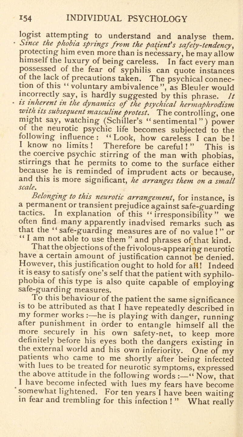 legist attempting to understand and analyse them. Since the phobia spi'ings from the patient's safety-tendency, protecting him even more than is necessary, he may allow himself the luxury of being careless. In fact every man possessed of the fear of syphilis can quote instances of the lack of precautions taken. The psychical connec¬ tion of this “ voluntary ambivalence”, as Bleuler would incorrectly say, is hardly suggested by this phrase. It - is inherent in the dynamics of the psychical hermaphrodism witn its subsequent masculine protest. The controlling, one might say, watching (Schiller’s “sentimental”) power of the neurotic psychic life becomes subjected to the following influence : “ Look, how careless I can be ! I know no limits! Therefore be careful!” This is the coercive psychic stirring of the man with phobias, stirrings that he permits to come to the surface either because he is reminded of imprudent acts or because, and this is more significant, he arranges them on a small scale. Belonging to this neurotic arrangement, for instance, is a permanent or transient prejudice against safe-guarding tactics. In explanation of this “irresponsibility” we often find many apparently inadvised remarks such as that the “ safe-guarding measures are of no value ! ” or “ I am not able to use them ” and phrases of that kind. That the objections of the frivolous-appearing neurotic have a certain amount of justification cannot be denied. However, this justification ought to hold for all! Indeed it is easy to satisfy one’s self that the patient with syphilo- phobia of this type is also quite capable of employing safe-guarding measures. To this behaviour of the patient the same significance is to be attributed as that I have repeatedly described in my former works :—he is playing with danger, running after punishment in order to entangle himself all the more securely in his own safety-net, to keep more definitely before his eyes both the dangers existing in the external world and his own inferiority. One of my patients who came to me shortly after being infected with lues to be treated for neurotic symptoms, expressed the above attitude in the following words :—“ Now, that I have become infected with lues my fears have become somewhat lightened. For ten years I have been waiting in fear and trembling for this infection ! ” What really