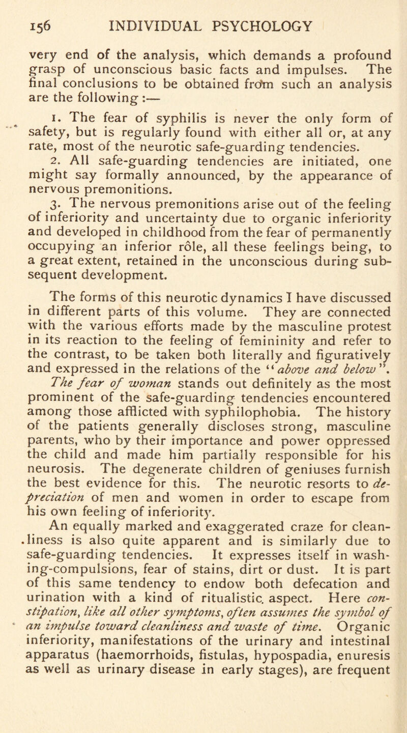 very end of the analysis, which demands a profound grasp of unconscious basic facts and impulses. The final conclusions to be obtained from such an analysis are the following :— 1. The fear of syphilis is never the only form of safety, but is regularly found with either all or, at any rate, most of the neurotic safe-guarding tendencies. 2. All safe-guarding tendencies are initiated, one might say formally announced, by the appearance of nervous premonitions. 3. The nervous premonitions arise out of the feeling of inferiority and uncertainty due to organic inferiority and developed in childhood from the fear of permanently occupying an inferior role, all these feelings being, to a great extent, retained in the unconscious during sub¬ sequent development. The forms of this neurotic dynamics I have discussed in different parts of this volume. They are connected with the various efforts made by the masculine protest in its reaction to the feeling of femininity and refer to the contrast, to be taken both literally and figuratively and expressed in the relations of the “ above and below'\ The fear of woman stands out definitely as the most prominent of the safe-guarding tendencies encountered among those afflicted with syphilophobia. The history of the patients generally discloses strong, masculine parents, who by their importance and power oppressed the child and made him partially responsible for his neurosis. The degenerate children of geniuses furnish the best evidence for this. The neurotic resorts to de¬ preciation of men and women in order to escape from his own feeling of inferiority. An equally marked and exaggerated craze for clean- .liness is also quite apparent and is similarly due to safe-guarding tendencies. It expresses itself in wash* ing-compulsions, fear of stains, dirt or dust. It is part of this same tendency to endow both defecation and urination with a kind of ritualistic, aspect. Here con¬ stipation, like all other symptoms, often assumes the symbol of an impulse toward cleanliness and waste of time. Organic inferiority, manifestations of the urinary and intestinal apparatus (haemorrhoids, fistulas, hypospadia, enuresis as well as urinary disease in early stages), are frequent