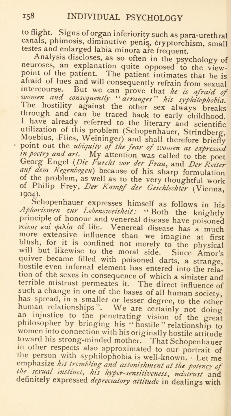 to flight. Signs of organ inferiority such as para-urethral canals, phimosis, diminutive penis, cryptorchism, small testes and enlarged labia minora are frequent. Analysis discloses, as so often in the psychology of neuroses, an explanation quite opposed to the view¬ point of the patient. The patient intimates that he is afraid of lues and will consequently refrain from sexual intercourse. But we can prove that he is afraid of women and. consequently “ arranges his syphilophobia. 1 he hostility against the other sex always breaks through and can be traced back to early childhood. 1 ^ave. already referred to the literary and scientific utilization of this problem (Schopenhauer, Strindberg Moebius, Flies, Weininger) and shall therefore briefly point out the ubiquity of the fear of women as expressed in poetry and art. My attention was called to the poet Georg Engel (Die Furcht vor der Frau, and Der Reiter auf dem Regenbogen) because of his sharp formulation of the problem, as well as to the very thoughtful work of Philip Frey, Der Kampf der Geschlechter (Vienna 1904). Schopenhauer expresses himself as follows in his Aphorismen zur Lebensweisheit: “Both the knightly principle of honour and venereal disease have poisoned vFiKoq Kai (pt\la of life. Venereal disease has a much more extensive influence than we imagine at first blush, for it is confined not merely to the physical will but likewise to the moral side. Since Amor’s quiver became filled with poisoned darts, a strange, hostile even infernal element has entered into the rela¬ tion of the sexes in consequence of which a sinister and terrible mistrust permeates it. The direct influence of such a change in one of the bases of all human society, has spread, in a smaller or lesser degree, to the other human relationships”. We are certainly not doing an injustice to the penetrating vision of the great philosopher by bringing his “hostile” relationship to women into connection with his originally hostile attitude toward his strong-minded mother. That Schopenhauer in other respects also approximated to our portrait of the person with syphilophobia is well-known. • Let me emphasize his trembling and astonishment at the potency of the sexual instinct, his hyper-sensitiveness, mistrust and definitely expressed depreciatory attitude in dealings with