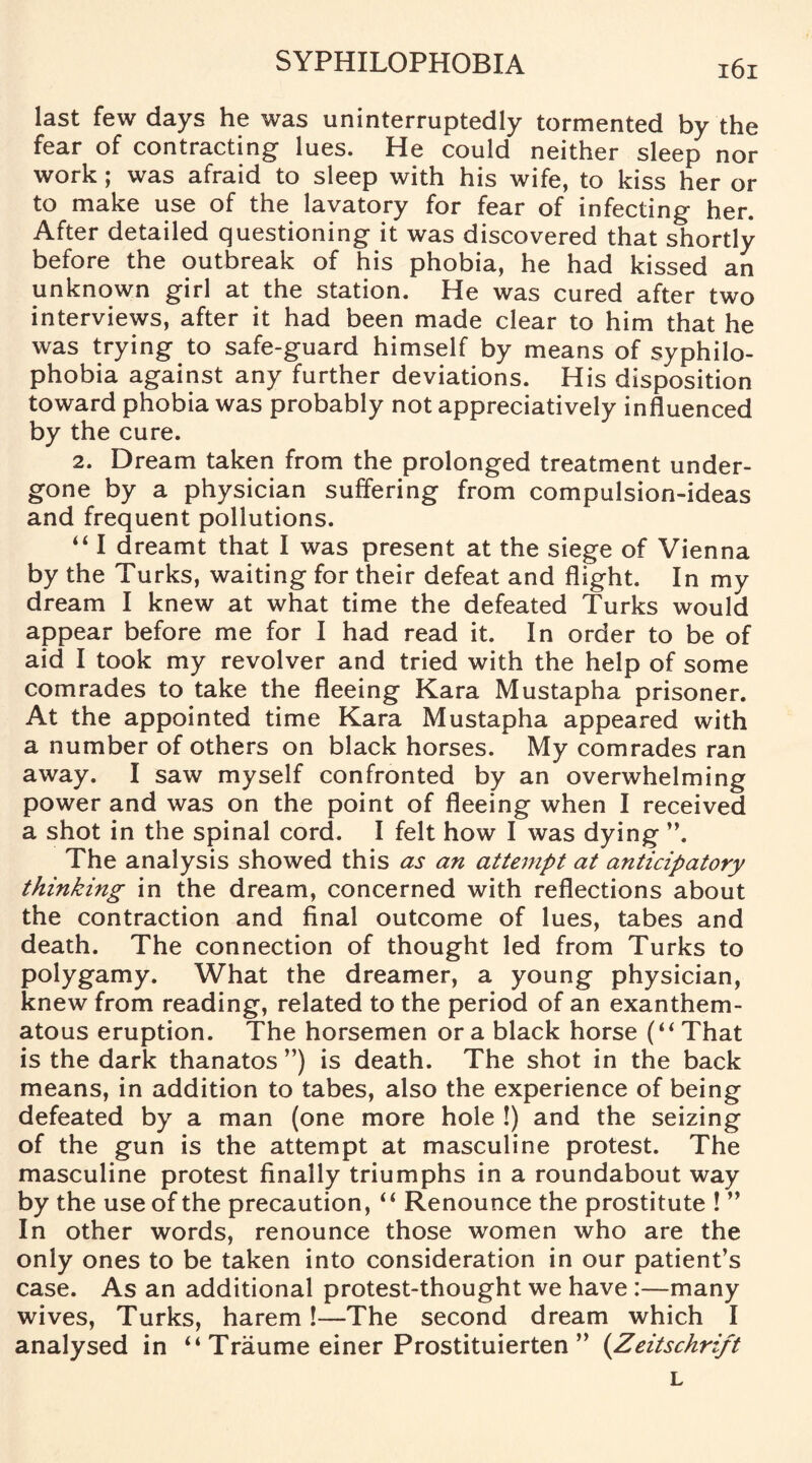last few days he was uninterruptedly tormented by the fear of contracting lues. He could neither sleep nor work ; was afraid to sleep with his wife, to kiss her or to make use of the lavatory for fear of infecting her. After detailed questioning it was discovered that shortly before the outbreak of his phobia, he had kissed an unknown girl at the station. He was cured after two interviews, after it had been made clear to him that he was trying to safe-guard himself by means of syphilo- phobia against any further deviations. His disposition toward phobia was probably not appreciatively influenced by the cure. 2. Dream taken from the prolonged treatment under¬ gone by a physician suffering from compulsion-ideas and frequent pollutions. “ I dreamt that I was present at the siege of Vienna by the Turks, waiting for their defeat and flight. In my dream I knew at what time the defeated Turks would appear before me for I had read it. In order to be of aid I took my revolver and tried with the help of some comrades to take the fleeing Kara Mustapha prisoner. At the appointed time Kara Mustapha appeared with a number of others on black horses. My comrades ran away. I saw myself confronted by an overwhelming power and was on the point of fleeing when I received a shot in the spinal cord. I felt how I was dying The analysis showed this as an attempt at anticipatory thinking in the dream, concerned with reflections about the contraction and final outcome of lues, tabes and death. The connection of thought led from Turks to polygamy. What the dreamer, a young physician, knew from reading, related to the period of an exanthem¬ atous eruption. The horsemen or a black horse (“ That is the dark thanatos ”) is death. The shot in the back means, in addition to tabes, also the experience of being defeated by a man (one more hole !) and the seizing of the gun is the attempt at masculine protest. The masculine protest finally triumphs in a roundabout way by the use of the precaution, “ Renounce the prostitute ! ” In other words, renounce those women who are the only ones to be taken into consideration in our patient’s case. As an additional protest-thought we have :—many wives, Turks, harem!—The second dream which I analysed in “ Traume einer Prostituierten ” (Zeitschrift L