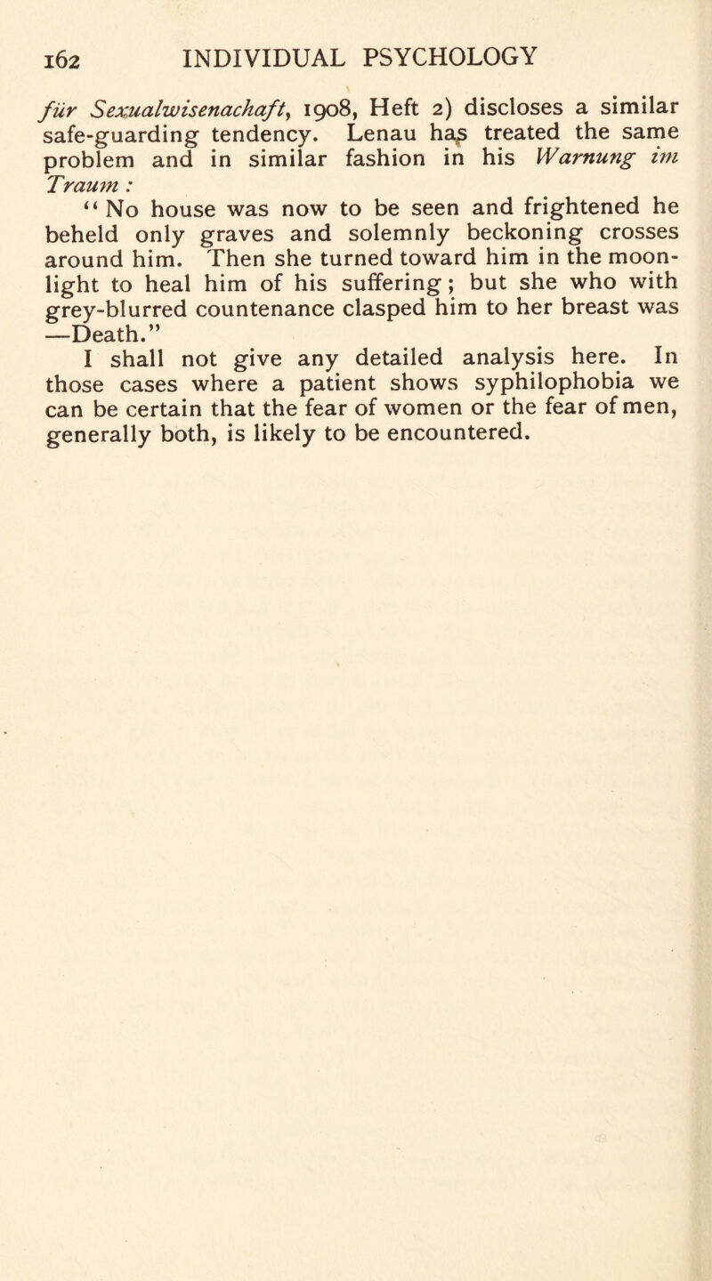 fur Sexualwisenachaft, 1908, Heft 2) discloses a similar safe-guarding tendency. Lenau ha£ treated the same problem and in similar fashion in his Warnung ini Traum : “ No house was now to be seen and frightened he beheld only graves and solemnly beckoning crosses around him. Then she turned toward him in the moon¬ light to heal him of his suffering; but she who with grey-blurred countenance clasped him to her breast was —Death.” I shall not give any detailed analysis here. In those cases where a patient shows syphilophobia we can be certain that the fear of women or the fear of men, generally both, is likely to be encountered.