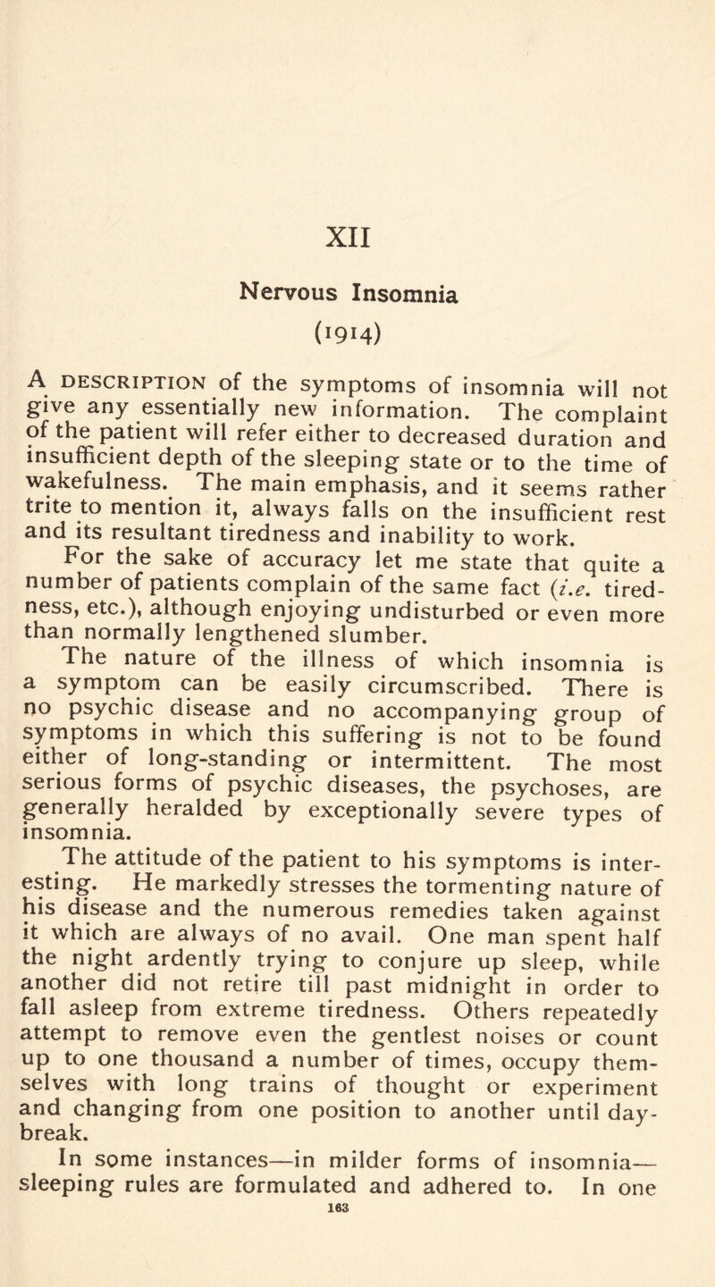 XII Nervous Insomnia (I9I4) A description of the symptoms of insomnia will not give any essentially new information. The complaint of the patient will refer either to decreased duration and insufficient depth of the sleeping state or to the time of wakefulness. The main emphasis, and it seems rather trite to mention it, always falls on the insufficient rest and its resultant tiredness and inability to work. For the sake of accuracy let me state that quite a number of patients complain of the same fact (i.e. tired¬ ness, etc.), although enjoying undisturbed or even more than normally lengthened slumber. The nature of the illness of which insomnia is a symptom can be easily circumscribed. There is no psychic disease and no accompanying group of symptoms in which this suffering is not to be found either of long-standing or intermittent. The most serious forms of psychic diseases, the psychoses, are generally heralded by exceptionally severe types of insomnia. The attitude of the patient to his symptoms is inter¬ esting. He markedly stresses the tormenting nature of his disease and the numerous remedies taken against it which are always of no avail. One man spent half the night ardently trying to conjure up sleep, while another did not retire till past midnight in order to fall asleep from extreme tiredness. Others repeatedly attempt to remove even the gentlest noises or count up to one thousand a number of times, occupy them¬ selves with long trains of thought or experiment and changing from one position to another until day¬ break. In some instances—in milder forms of insomnia— sleeping rules are formulated and adhered to. In one