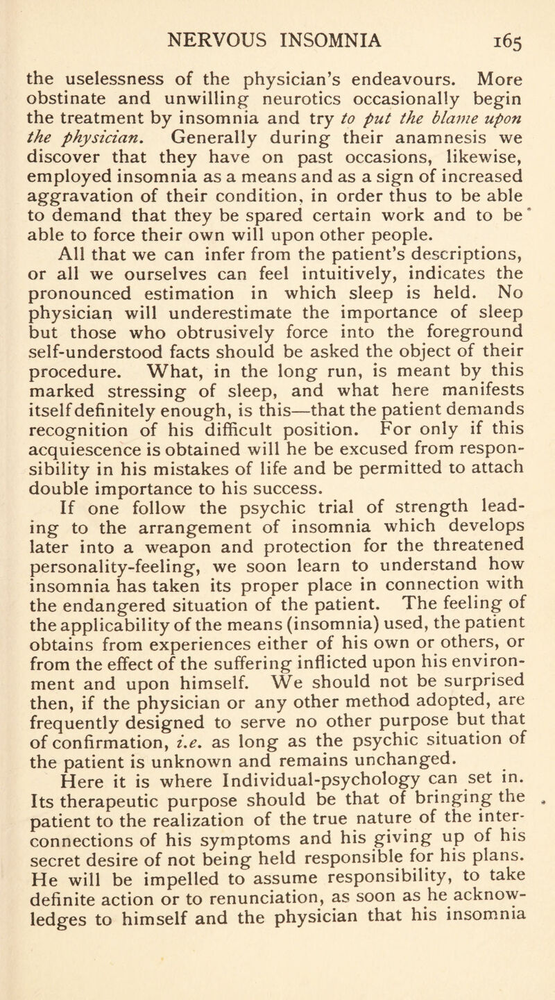 the uselessness of the physician’s endeavours. More obstinate and unwilling neurotics occasionally begin the treatment by insomnia and try to put the blame upon the physician. Generally during their anamnesis we discover that they have on past occasions, likewise, employed insomnia as a means and as a sign of increased aggravation of their condition, in order thus to be able to demand that they be spared certain work and to be able to force their own will upon other people. All that we can infer from the patient’s descriptions, or all we ourselves can feel intuitively, indicates the pronounced estimation in which sleep is held. No physician will underestimate the importance of sleep but those who obtrusively force into the foreground self-understood facts should be asked the object of their procedure. What, in the long run, is meant by this marked stressing of sleep, and what here manifests itself definitely enough, is this—that the patient demands recognition of his difficult position. For only if this acquiescence is obtained will he be excused from respon¬ sibility in his mistakes of life and be permitted to attach double importance to his success. If one follow the psychic trial of strength lead¬ ing to the arrangement of insomnia which develops later into a weapon and protection for the threatened personality-feeling, we soon learn to understand how insomnia has taken its proper place in connection with the endangered situation of the patient. The feeling of the applicability of the means (insomnia) used, the patient obtains from experiences either of his own or others, or from the effect of the suffering inflicted upon his environ¬ ment and upon himself. We should not be surprised then, if the physician or any other method adopted, are frequently designed to serve no other purpose but that of confirmation, i.e. as long as the psychic situation of the patient is unknown and remains unchanged. Here it is where Individual-psychology can set in. Its therapeutic purpose should be that of bringing the patient to the realization of the true nature of the inter¬ connections of his symptoms and his giving up of his secret desire of not being held responsible for his plans. He will be impelled to assume responsibility, to take definite action or to renunciation, as soon as he acknow¬ ledges to himself and the physician that his insomnia