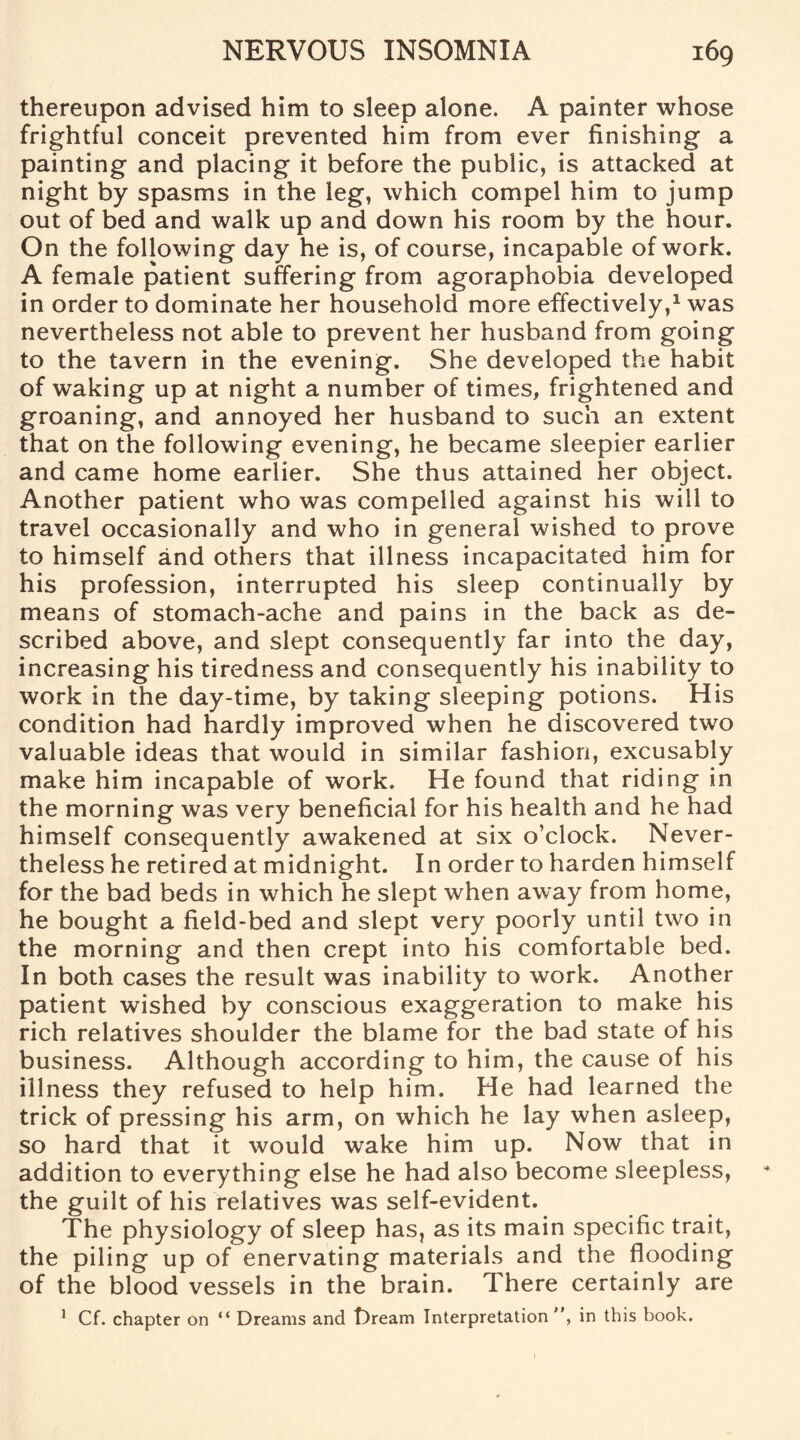 thereupon advised him to sleep alone. A painter whose frightful conceit prevented him from ever finishing a painting and placing it before the public, is attacked at night by spasms in the leg, which compel him to jump out of bed and walk up and down his room by the hour. On the following day he is, of course, incapable of work. A female patient suffering from agoraphobia developed in order to dominate her household more effectively,1 was nevertheless not able to prevent her husband from going to the tavern in the evening. She developed the habit of waking up at night a number of times, frightened and groaning, and annoyed her husband to such an extent that on the following evening, he became sleepier earlier and came home earlier. She thus attained her object. Another patient who was compelled against his will to travel occasionally and who in general wished to prove to himself and others that illness incapacitated him for his profession, interrupted his sleep continually by means of stomach-ache and pains in the back as de¬ scribed above, and slept consequently far into the day, increasing his tiredness and consequently his inability to work in the day-time, by taking sleeping potions. His condition had hardly improved when he discovered two valuable ideas that would in similar fashion, excusably make him incapable of work. He found that riding in the morning was very beneficial for his health and he had himself consequently awakened at six o’clock. Never¬ theless he retired at midnight. In order to harden himself for the bad beds in which he slept when away from home, he bought a field-bed and slept very poorly until two in the morning and then crept into his comfortable bed. In both cases the result was inability to work. Another patient wished by conscious exaggeration to make his rich relatives shoulder the blame for the bad state of his business. Although according to him, the cause of his illness they refused to help him. He had learned the trick of pressing his arm, on which he lay when asleep, so hard that it would wake him up. Now that in addition to everything else he had also become sleepless, the guilt of his relatives was self-evident. The physiology of sleep has, as its main specific trait, the piling up of enervating materials and the flooding of the blood vessels in the brain. There certainly are 1 Cf. chapter on “ Dreams and t)ream Interpretation , in this book.