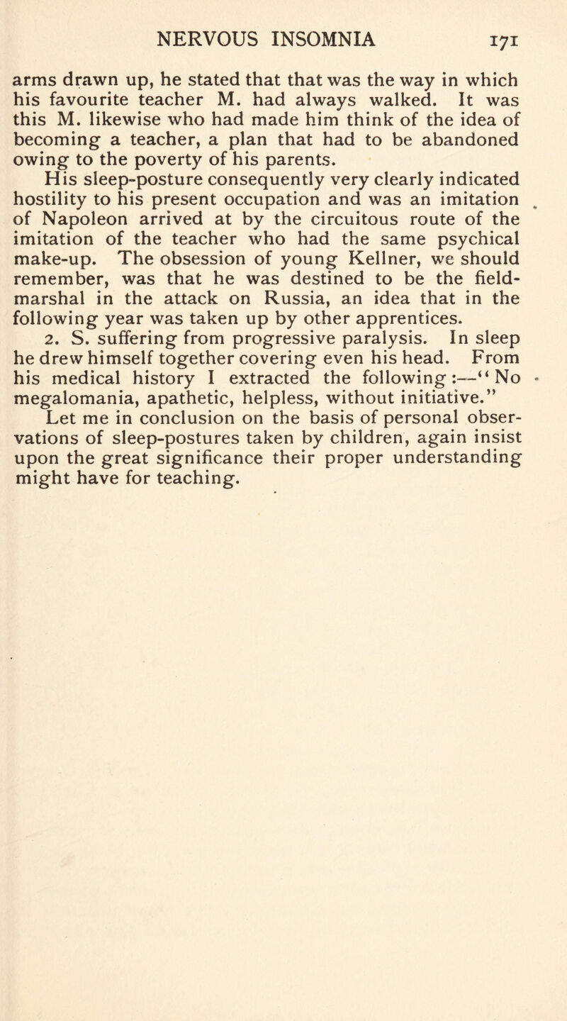 arms drawn up, he stated that that was the way in which his favourite teacher M. had always walked. It was this M. likewise who had made him think of the idea of becoming a teacher, a plan that had to be abandoned owing to the poverty of his parents. His sleep-posture consequently very clearly indicated hostility to his present occupation and was an imitation of Napoleon arrived at by the circuitous route of the imitation of the teacher who had the same psychical make-up. The obsession of young Kellner, we should remember, was that he was destined to be the field- marshal in the attack on Russia, an idea that in the following year was taken up by other apprentices. 2. S. suffering from progressive paralysis. In sleep he drew himself together covering even his head. From his medical history I extracted the following:—“No megalomania, apathetic, helpless, without initiative.” Let me in conclusion on the basis of personal obser¬ vations of sleep-postures taken by children, again insist upon the great significance their proper understanding might have for teaching.