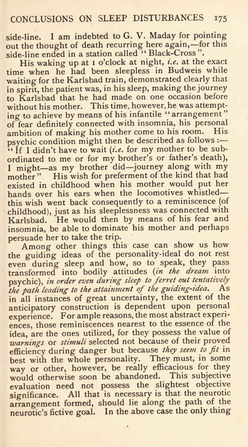 side-line. I am indebted to G. V. Maday for pointing out the thought of death recurring here again,—for this side-line ended in a station called “ Black-Cross”. His waking up at 1 o’clock at night, i.e. at the exact time when he had been sleepless in Budweis while waiting for the Karlsbad train, demonstrated clearly that in spirit, the patient was, in his sleep, making the journey to Karlsbad that he had made on one occasion before without his mother. This time, however, he was attempt¬ ing to achieve by means of his infantile “arrangement ” of fear definitely connected with insomnia, his personal ambition of making his mother come to his room. His psychic condition might then be described as follows :— “ If I didn’t have to wait (i.e. for my mother to be sub¬ ordinated to me or for my brother’s or father’s death), I might—as my brother did—journey along with my mother” His wish for preferment of the kind that had existed in childhood when his mother would put her hands over his ears when the locomotives whistled— this wish went back consequently to a reminiscence (of childhood), just as his sleeplessness was connected with Karlsbad. He would then by means of his fear and insomnia, be able to dominate his mother and perhaps persuade her to take the trip. Among other things this case can show us how the guiding ideas of the personality-ideal do not rest even during sleep and how, so to speak, they pass transformed into bodily attitudes (in the dream into psychic), in order even during sleep to ferret out tentatively the path leading to the attainment of the guiding-idea. As in all instances of great uncertainty, the extent of the anticipatory construction is dependent upon personal experience. For ample reasons, the most abstract experi¬ ences, those reminiscences nearest to the essence of the idea, are the ones utilized, for they possess the value of warnings or stimuli selected not because of their proved efficiency during danger but because they seem to fit in best with the whole personality. They must, in some way or other, however, be really efficacious for they would otherwise soon be abandoned. This subjective evaluation need not possess the slightest objective significance. All that is necessary is that the neurotic arrangement formed, should lie along the path of the neurotic’s fictive goal. In the above case the only thing