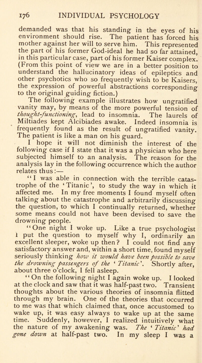demanded was that his standing in the eyes of his environment should rise. The patient has forced his mother against her will to serve him. This represented the part of his former God-ideal he had so far attained, in this particular case, part of his former Kaiser complex. (From this point of view we are in a better position to understand the hallucinatory ideas of epileptics and other psychotics who so frequently wish to be Kaisers, the expression of powerful abstractions corresponding to the original guiding fiction.) The following example illustrates how ungratified vanity may, by means of the more powerful tension of thought-functioning, lead to insomnia. The laurels of Miltiades kept Alcibiades awake. Indeed insomnia is frequently found as the result of ungratified vanity. The patient is like a man on his guard. I hope it will not diminish the interest of the following case if I state that it was a physician who here subjected himself to an analysis. The reason for the analysis lay in the following occurrence which the author relates thus:— “I was able in connection with the terrible catas¬ trophe of the ‘Titanic’, to study the way in which it affected me. In my free moments I found myself often talking about the catastrophe and arbitrarily discussing the question, to which I continually returned, whether some means could not have been devised to save the drowning people. “One night I woke up. Like a true psychologist 1 put the question to myself why I, ordinarily an excellent sleeper, woke up then? I could not find any satisfactory answer and, within a short time, found myself seriously thinking how it would have been possible to save the drowning passengers of the ‘ Titanic\ Shortly after, about three o’clock, I fell asleep. “ On the following night I again woke up. I looked at the clock and saw that it was half-past two. Transient thoughts about the various theories of insomnia flitted through my brain. One of the theories that occurred to me was that which claimed that, once accustomed to wake up, it was easy always to wake up at the same time. Suddenly, however, I realized intuitively what the nature of my awakening was. The ‘ Titanic ’ had gone down at half-past two. In my sleep I was a