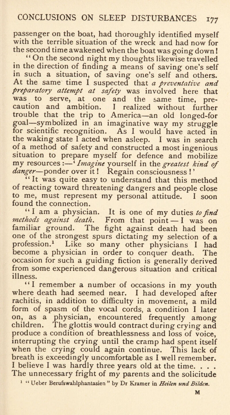 passenger on the boat, had thoroughly identified myself with the terrible situation of the wreck and had now for the second time awakened when the boat was going down! u On the second night my thoughts likewise travelled in the direction of finding a means of saving one’s self in such a situation, of saving one’s self and others. At the same time I suspected that a preventative and preparatory attempt at safety was involved here that was to serve, at one and the same time, pre¬ caution and ambition. I realized without further trouble that the trip to America—an old longed-for goal—symbolized in an imaginative way my struggle for scientific recognition. As I would have acted in the waking state I acted when asleep. I was in search of a method of safety and constructed a most ingenious situation to prepare myself for defence and mobilize my resources :—1Imagine yourself in the greatest kind of danger—ponder over it! Regain consciousness ! ’ “It was quite easy to understand that this method of reacting toward threatening dangers and people close to me, must represent my personal attitude. I soon found the connection. “I am a physician. It is one of my duties to find methods against death. From that point—I was on familiar ground. The fight against death had been one of the strongest spurs dictating my selection of a profession.1 Like so many other physicians I had become a physician in order to conquer death. The occasion for such a guiding fiction is generally derived from some experienced dangerous situation and critical illness. “I remember a number of occasions in my youth where death had seemed near. I had developed after rachitis, in addition to difficulty in movement, a mild form of spasm of the vocal cords, a condition I later on, as a physician, encountered frequently among children. The glottis would contract during crying and produce a condition of breathlessness and loss of voice, interrupting the crying until the cramp had spent itself when the crying could again continue. This lack of breath is exceedingly uncomfortable as I well remember. I believe I was hardly three years old at the time. . . . The unnecessary fright of my parents and the solicitude 1 “ Ueber Berufswahlphantasien ” by Dr Kramer in Heilen und Bilden. M