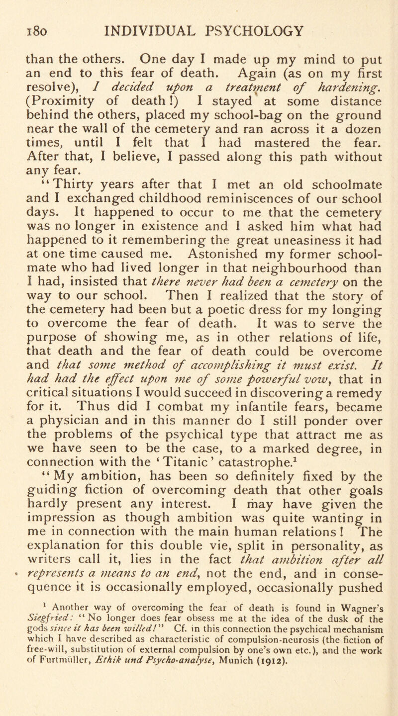 than the others. One day I made up my mind to put an end to this fear of death. Again (as on my first resolve), / decided upon a treatment of hardening. (Proximity of death!) I stayed at some distance behind the others, placed my school-bag on the ground near the wall of the cemetery and ran across it a dozen times, until I felt that I had mastered the fear. After that, I believe, I passed along this path without any fear. “Thirty years after that I met an old schoolmate and I exchanged childhood reminiscences of our school days. It happened to occur to me that the cemetery was no longer in existence and I asked him what had happened to it remembering the great uneasiness it had at one time caused me. Astonished my former school¬ mate who had lived longer in that neighbourhood than I had, insisted that there never had been a cemetery on the way to our school. Then I realized that the story of the cemetery had been but a poetic dress for my longing to overcome the fear of death. It was to serve the purpose of showing me, as in other relations of life, that death and the fear of death could be overcome and that some method of accomplishing it must exist. It had had the effect upon me of some powerful vow, that in critical situations I would succeed in discovering a remedy for it. Thus did I combat my infantile fears, became a physician and in this manner do I still ponder over the problems of the psychical type that attract me as we have seen to be the case, to a marked degree, in connection with the ‘Titanic’ catastrophe.1 “ My ambition, has been so definitely fixed by the guiding fiction of overcoming death that other goals hardly present any interest. I may have given the impression as though ambition was quite wanting in me in connection with the main human relations ! The explanation for this double vie, split in personality, as writers call it, lies in the fact that ambition after all * represents a means to an end, not the end, and in conse¬ quence it is occasionally employed, occasionally pushed 1 Another way of overcoming the fear of death is found in Wagners Siegfried: “No longer does fear obsess me at the idea of the dusk of the gods since it has been willed!’’'' Cf. in this connection the psychical mechanism which I have described as characteristic of compulsion-neurosis (the fiction of free-will, substitution of external compulsion by one’s own etc.), and the work of Furtmiiller, Ethik und Psycho-analyse, Munich (1912).