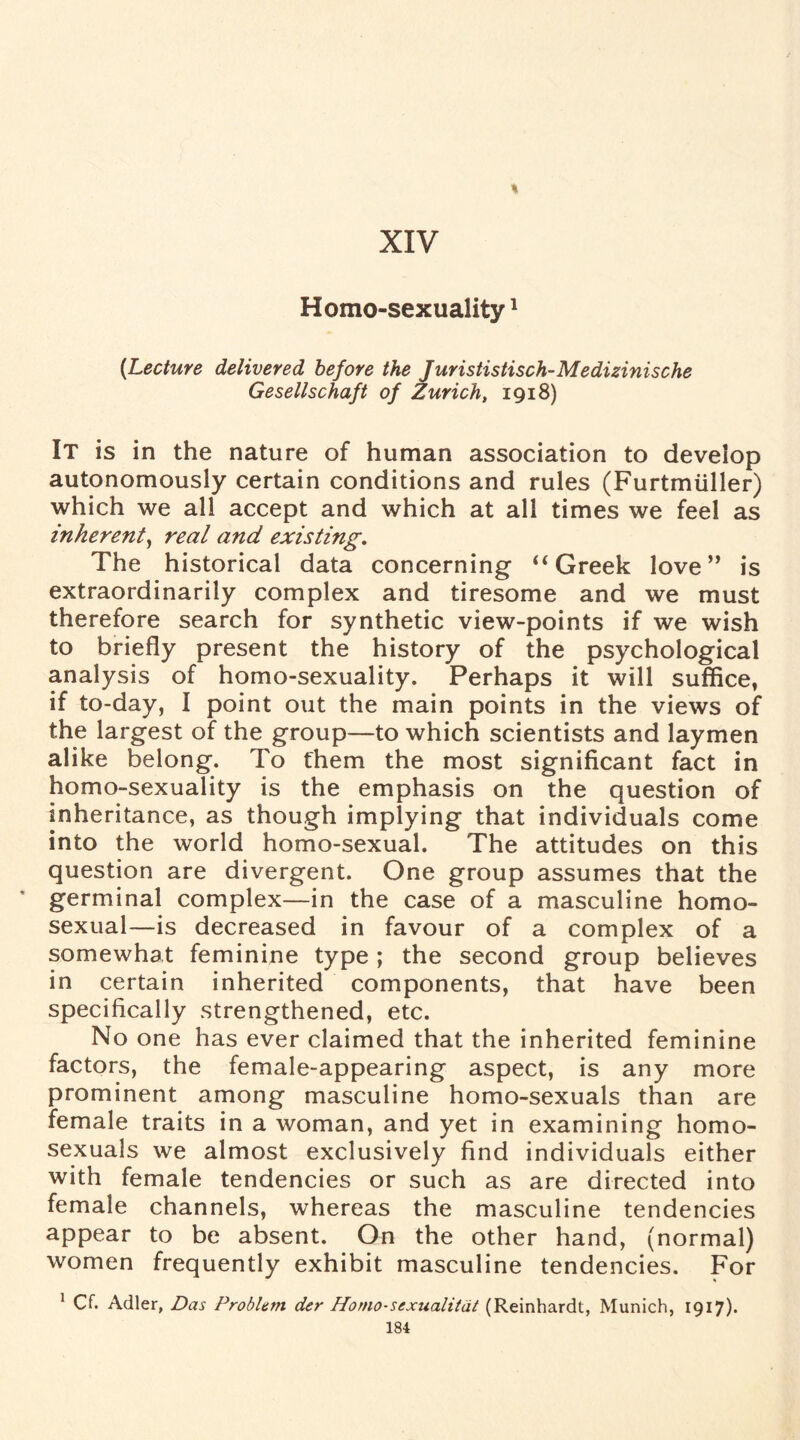 Homo-sexuality1 {Lecture delivered before the Jurististisch-Medizinische Gesellschaft of Zurich, 1918) It is in the nature of human association to develop autonomously certain conditions and rules (Furtmiiller) which we all accept and which at all times we feel as inherent, real and existing. The historical data concerning “ Greek love” is extraordinarily complex and tiresome and we must therefore search for synthetic view-points if we wish to briefly present the history of the psychological analysis of homo-sexuality. Perhaps it will suffice, if to-day, I point out the main points in the views of the largest of the group—to which scientists and laymen alike belong. To them the most significant fact in homo-sexuality is the emphasis on the question of inheritance, as though implying that individuals come into the world homo-sexual. The attitudes on this question are divergent. One group assumes that the * germinal complex—in the case of a masculine homo¬ sexual—is decreased in favour of a complex of a somewhat feminine type; the second group believes in certain inherited components, that have been specifically strengthened, etc. No one has ever claimed that the inherited feminine factors, the female-appearing aspect, is any more prominent among masculine homo-sexuals than are female traits in a woman, and yet in examining homo¬ sexuals we almost exclusively find individuals either with female tendencies or such as are directed into female channels, whereas the masculine tendencies appear to be absent. On the other hand, (normal) women frequently exhibit masculine tendencies. For