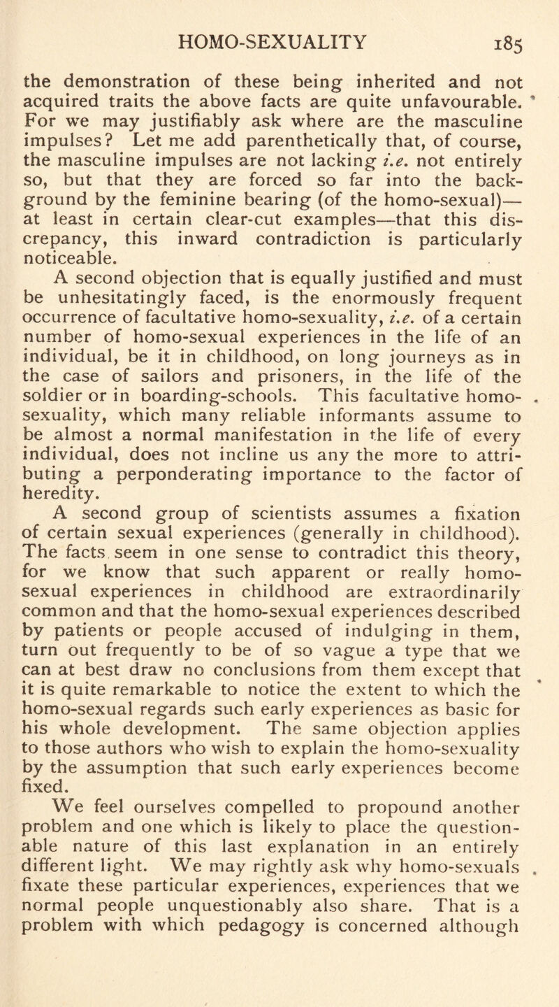 the demonstration of these being inherited and not acquired traits the above facts are quite unfavourable. For we may justifiably ask where are the masculine impulses? Let me add parenthetically that, of course, the masculine impulses are not lacking i.e. not entirely so, but that they are forced so far into the back¬ ground by the feminine bearing (of the homo-sexual)— at least in certain clear-cut examples—that this dis¬ crepancy, this inward contradiction is particularly noticeable. A second objection that is equally justified and must be unhesitatingly faced, is the enormously frequent occurrence of facultative homo-sexuality, i.e. of a certain number of homo-sexual experiences in the life of an individual, be it in childhood, on long journeys as in the case of sailors and prisoners, in the life of the soldier or in boarding-schools. This facultative homo¬ sexuality, which many reliable informants assume to be almost a normal manifestation in the life of every individual, does not incline us any the more to attri¬ buting a perponderating importance to the factor of heredity. A second group of scientists assumes a fixation of certain sexual experiences (generally in childhood). The facts seem in one sense to contradict this theory, for we know that such apparent or really homo¬ sexual experiences in childhood are extraordinarily common and that the homo-sexual experiences described by patients or people accused of indulging in them, turn out frequently to be of so vague a type that we can at best draw no conclusions from them except that it is quite remarkable to notice the extent to which the homo-sexual regards such early experiences as basic for his whole development. The same objection applies to those authors who wish to explain the homo-sexuality by the assumption that such early experiences become fixed. We feel ourselves compelled to propound another problem and one which is likely to place the question¬ able nature of this last explanation in an entirely different light. We may rightly ask why homo-sexuals fixate these particular experiences, experiences that we normal people unquestionably also share. That is a problem with which pedagogy is concerned although