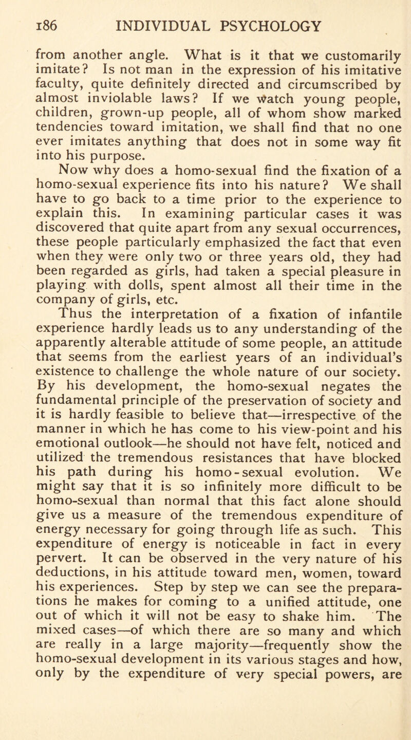 from another angle. What is it that we customarily imitate? Is not man in the expression of his imitative faculty, quite definitely directed and circumscribed by almost inviolable laws? If we Watch young people, children, grown-up people, all of whom show marked tendencies toward imitation, we shall find that no one ever imitates anything that does not in some way fit into his purpose. Now why does a homo-sexual find the fixation of a homo-sexual experience fits into his nature? We shall have to go back to a time prior to the experience to explain this. In examining particular cases it was discovered that quite apart from any sexual occurrences, these people particularly emphasized the fact that even when they were only two or three years old, they had been regarded as girls, had taken a special pleasure in playing with dolls, spent almost all their time in the company of girls, etc. Thus the interpretation of a fixation of infantile experience hardly leads us to any understanding of the apparently alterable attitude of some people, an attitude that seems from the earliest years of an individual’s existence to challenge the whole nature of our society. By his development, the homo-sexual negates the fundamental principle of the preservation of society and it is hardly feasible to believe that—irrespective of the manner in which he has come to his view-point and his emotional outlook—he should not have felt, noticed and utilized the tremendous resistances that have blocked his path during his homo-sexual evolution. We might say that it is so infinitely more difficult to be homo-sexual than normal that this fact alone should give us a measure of the tremendous expenditure of energy necessary for going through life as such. This expenditure of energy is noticeable in fact in every pervert. It can be observed in the very nature of his deductions, in his attitude toward men, women, toward his experiences. Step by step we can see the prepara¬ tions he makes for coming to a unified attitude, one out of which it will not be easy to shake him. The mixed cases—of which there are so many and which are really in a large majority—frequently show the homo-sexual development in its various stages and how, only by the expenditure of very special powers, are