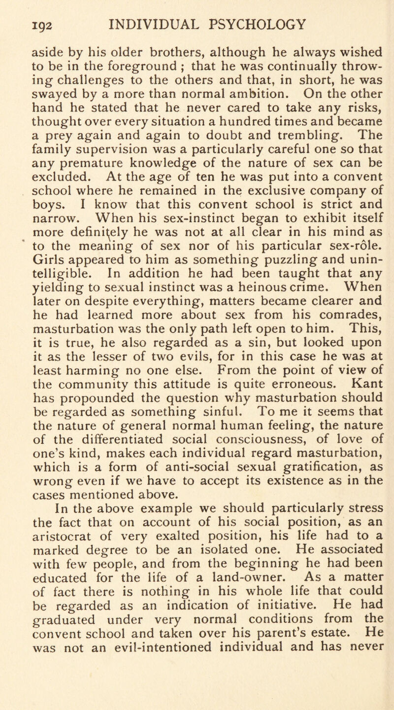 aside by his older brothers, although he always wished to be in the foreground ; that he was continually throw¬ ing challenges to the others and that, in short, he was swayed by a more than normal ambition. On the other hand he stated that he never cared to take any risks, thought over every situation a hundred times and became a prey again and again to doubt and trembling. The family supervision was a particularly careful one so that any premature knowledge of the nature of sex can be excluded. At the age of ten he was put into a convent school where he remained in the exclusive company of boys. I know that this convent school is strict and narrow. When his sex-instinct began to exhibit itself more definitely he was not at all clear in his mind as to the meaning of sex nor of his particular sex-role. Girls appeared to him as something puzzling and unin¬ telligible. In addition he had been taught that any yielding to sexual instinct was a heinous crime. When later on despite everything, matters became clearer and he had learned more about sex from his comrades, masturbation was the only path left open to him. This, it is true, he also regarded as a sin, but looked upon it as the lesser of two evils, for in this case he was at least harming no one else. From the point of view of the community this attitude is quite erroneous. Kant has propounded the question why masturbation should be regarded as something sinful. To me it seems that the nature of general normal human feeling, the nature of the differentiated social consciousness, of love of one’s kind, makes each individual regard masturbation, which is a form of anti-social sexual gratification, as wrong even if we have to accept its existence as in the cases mentioned above. In the above example we should particularly stress the fact that on account of his social position, as an aristocrat of very exalted position, his life had to a marked degree to be an isolated one. He associated with few people, and from the beginning he had been educated for the life of a land-owner. As a matter of fact there is nothing in his whole life that could be regarded as an indication of initiative. He had graduated under very normal conditions from the convent school and taken over his parent’s estate. He was not an evil-intentioned individual and has never