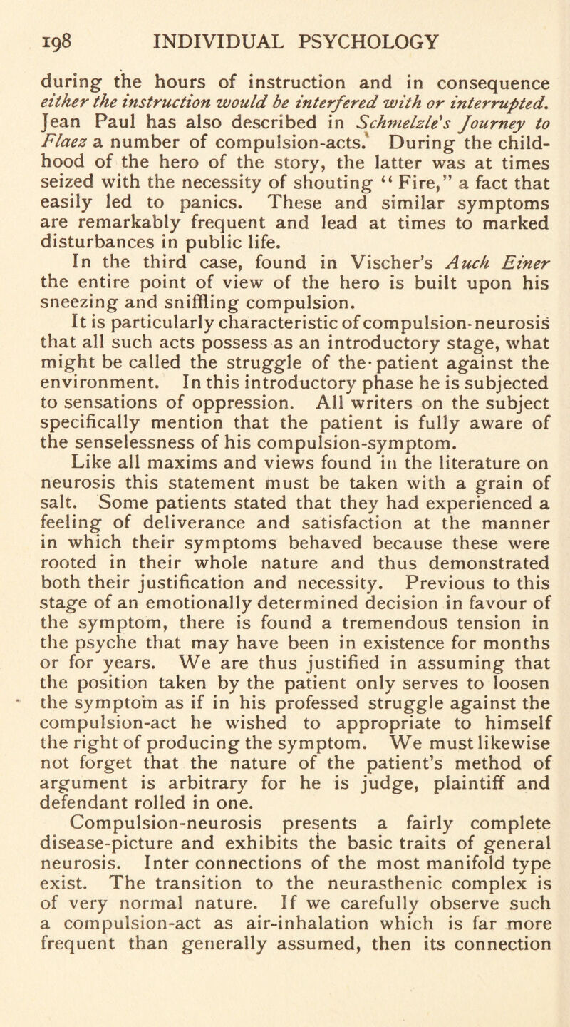 during the hours of instruction and in consequence either the instruction would be interfered with or interrupted. Jean Paul has also described in Schmelzle's Journey to Flaez a number of compulsion-acts. During the child¬ hood of the hero of the story, the latter was at times seized with the necessity of shouting “ Fire,” a fact that easily led to panics. These and similar symptoms are remarkably frequent and lead at times to marked disturbances in public life. In the third case, found in Vischer's Auch Einer the entire point of view of the hero is built upon his sneezing and sniffling compulsion. It is particularly characteristic of compulsion-neurosis that all such acts possess as an introductory stage, what might be called the struggle of the* patient against the environment. In this introductory phase he is subjected to sensations of oppression. All writers on the subject specifically mention that the patient is fully aware of the senselessness of his compulsion-symptom. Like all maxims and views found in the literature on neurosis this statement must be taken with a grain of salt. Some patients stated that they had experienced a feeling of deliverance and satisfaction at the manner in which their symptoms behaved because these were rooted in their whole nature and thus demonstrated both their justification and necessity. Previous to this stage of an emotionally determined decision in favour of the symptom, there is found a tremendous tension in the psyche that may have been in existence for months or for years. We are thus justified in assuming that the position taken by the patient only serves to loosen the symptom as if in his professed struggle against the compulsion-act he wished to appropriate to himself the right of producing the symptom. We must likewise not forget that the nature of the patient’s method of argument is arbitrary for he is judge, plaintiff and defendant rolled in one. Compulsion-neurosis presents a fairly complete disease-picture and exhibits the basic traits of general neurosis. Inter connections of the most manifold type exist. The transition to the neurasthenic complex is of very normal nature. If we carefully observe such a compulsion-act as air-inhalation which is far more frequent than generally assumed, then its connection