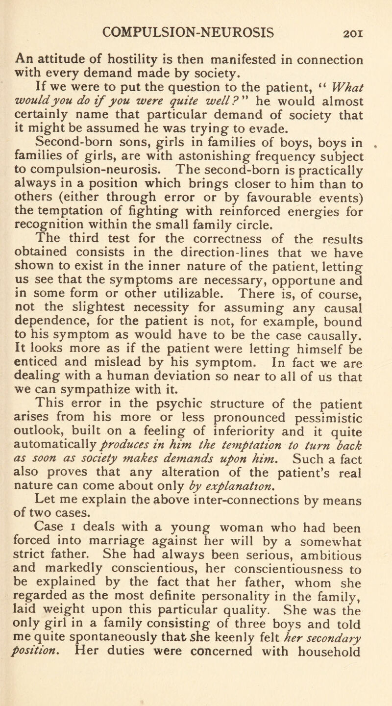 An attitude of hostility is then manifested in connection with every demand made by society. If we were to put the question to the patient, “ What would you do if you were quite well?” he would almost certainly name that particular demand of society that it might be assumed he was trying to evade. Second-born sons, girls in families of boys, boys in , families of girls, are with astonishing frequency subject to compulsion-neurosis. The second-born is practically always in a position which brings closer to him than to others (either through error or by favourable events) the temptation of fighting with reinforced energies for recognition within the small family circle. The third test for the correctness of the results obtained consists in the direction-lines that we have shown to exist in the inner nature of the patient, letting us see that the symptoms are necessary, opportune and in some form or other utilizable. There is, of course, not the slightest necessity for assuming any causal dependence, for the patient is not, for example, bound to his symptom as would have to be the case causally. It looks more as if the patient were letting himself be enticed and mislead by his symptom. In fact we are dealing with a human deviation so near to all of us that we can sympathize with it. This error in the psychic structure of the patient arises from his more or less pronounced pessimistic outlook, built on a feeling of inferiority and it quite automatically produces in him the temptation to turn back as soon as society makes demands upon him. Such a fact also proves that any alteration of the patient’s real nature can come about only by explanation. Let me explain the above inter-connections by means of two cases. Case i deals with a young woman who had been forced into marriage against her will by a somewhat strict father. She had always been serious, ambitious and markedly conscientious, her conscientiousness to be explained by the fact that her father, whom she regarded as the most definite personality in the family, laid weight upon this particular quality. She was the only girl in a family consisting of three boys and told me quite spontaneously that she keenly felt her secondary position. Her duties were concerned with household