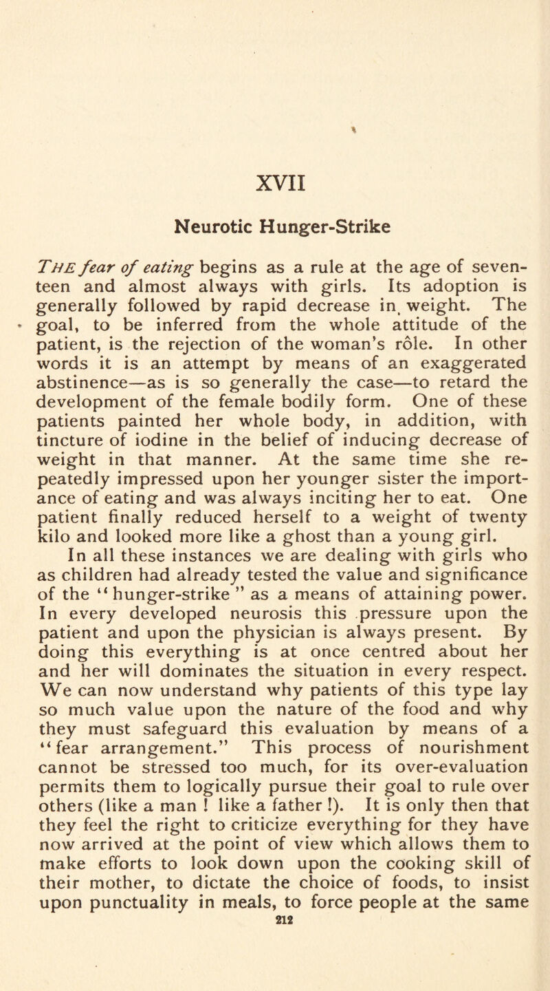 Neurotic Hunger-Strike The fear of eating begins as a rule at the age of seven¬ teen and almost always with girls. Its adoption is generally followed by rapid decrease in, weight. The * goal, to be inferred from the whole attitude of the patient, is the rejection of the woman’s role. In other words it is an attempt by means of an exaggerated abstinence—as is so generally the case—to retard the development of the female bodily form. One of these patients painted her whole body, in addition, with tincture of iodine in the belief of inducing decrease of weight in that manner. At the same time she re¬ peatedly impressed upon her younger sister the import¬ ance of eating and was always inciting her to eat. One patient finally reduced herself to a weight of twenty kilo and looked more like a ghost than a young girl. In all these instances we are dealing with girls who as children had already tested the value and significance of the ‘1 hunger-strike ” as a means of attaining power. In every developed neurosis this pressure upon the patient and upon the physician is always present. By doing this everything is at once centred about her and her will dominates the situation in every respect. We can now understand why patients of this type lay so much value upon the nature of the food and why they must safeguard this evaluation by means of a “fear arrangement.” This process of nourishment cannot be stressed too much, for its over-evaluation permits them to logically pursue their goal to rule over others (like a man ! like a father !). It is only then that they feel the right to criticize everything for they have now arrived at the point of view which allows them to make efforts to look down upon the cooking skill of their mother, to dictate the choice of foods, to insist upon punctuality in meals, to force people at the same