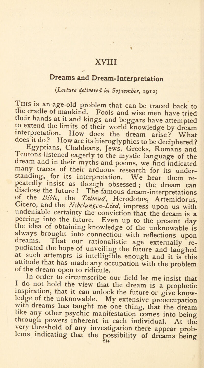 XVIII Dreams and Dream-Interpretation {Lecture delivered in September, 1912) This is an age-old problem that can be traced back to the cradle of mankind. Fools and wise men have tried their hands at it and kings and beggars have attempted to extend the limits of their world knowledge by dream interpretation. How does the dream arise? What does it do ? How are its hieroglyphics to be deciphered ? Egyptians, Chaldeans, Jews, Greeks, Romans and Teutons listened eagerly to the mystic language of the dream and in their myths and poems, we find indicated many traces of their arduous research for its under¬ standing, for its interpretation. We hear them re¬ peatedly insist as though obsessed ; the dream can disclose the future l The famous dream-interpretations of the Bible, the Talmud, Herodotus, Artemidorus, Cicero, and the Nibelungeri’-Lied, impress upon us with undeniable certainty the conviction that the dream is a peering into the future. Even up to the present day the idea of obtaining knowledge of the unknowable is always brought into connection with reflections upon dreams. That our rationalistic age externally re¬ pudiated the hope of unveiling the future and laughed at such attempts is intelligible enough and it is this attitude that has made any occupation with the problem of the dream open to ridicule. In order to circumscribe our field let me insist that I do not hold the view that the dream is a prophetic inspiration, that it can unlock the future or give know¬ ledge of the unknowable. My extensive preoccupation with dreams has taught me one thing, that the dream like any other psychic manifestation comes into being through powers inherent in each individual. At the very threshold of any investigation there appear prob¬ lems indicating that the possibility of dreams being