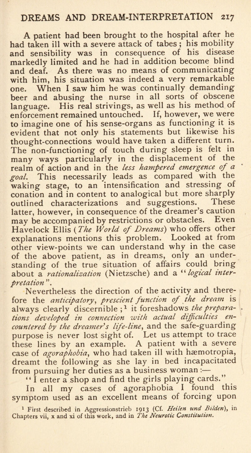 A patient had been brought to the hospital after he had taken ill with a severe attack of tabes ; his mobility and sensibility was in consequence of his disease markedly limited and he had in addition become blind and deaf. As there was no means of communicating with him, his situation was indeed a very remarkable one. When I saw him he was continually demanding beer and abusing the nurse in all sorts of obscene language. His real strivings, as well as his method of enforcement remained untouched. If, however, we were to imagine one of his sense-organs as functioning it is evident that not only his statements but likewise his thought-connections would have taken a different turn. The non-functioning of touch during sleep is felt in many ways particularly in the displacement of the realm of action and in the less hampered emergence of a goal. This necessarily leads as compared with the waking stage, to an intensification and stressing of conation and in content to analogical but more sharply outlined characterizations and suggestions. Ihese latter, however, in consequence 6f the dreamer’s caution may be accompanied by restrictions or obstacles. Even Havelock Ellis (The World of Dreams) who offers other explanations mentions this problem. Looked at from other view-points we can understand why in the case of the above patient, as in dreams, only an under¬ standing of the true situation of affairs could bring about a rationalization (Nietzsche) and a “logical inter¬ pretation Nevertheless the direction of the activity and there¬ fore the anticipatory, prescient function of the dream is always clearly discernible ;1 it foreshadows the prepara¬ tions developed in connection with actual difficulties en¬ countered by the dreamer's life-line, and the safe-guarding purpose is never lost sight of. Let us attempt to trace these lines by an example. A patient with a severe case of agoraphobia, who had taken ill with hasmotropia, dreamt the following as she lay in bed incapacitated from pursuing her duties as a business woman :— “ I enter a shop and find the girls playing cards.” In all my cases of agoraphobia I found this symptom used as an excellent means of forcing upon 1 First described in Aggressionstrieb 1913 (Cf. Heilen und Bilden), in