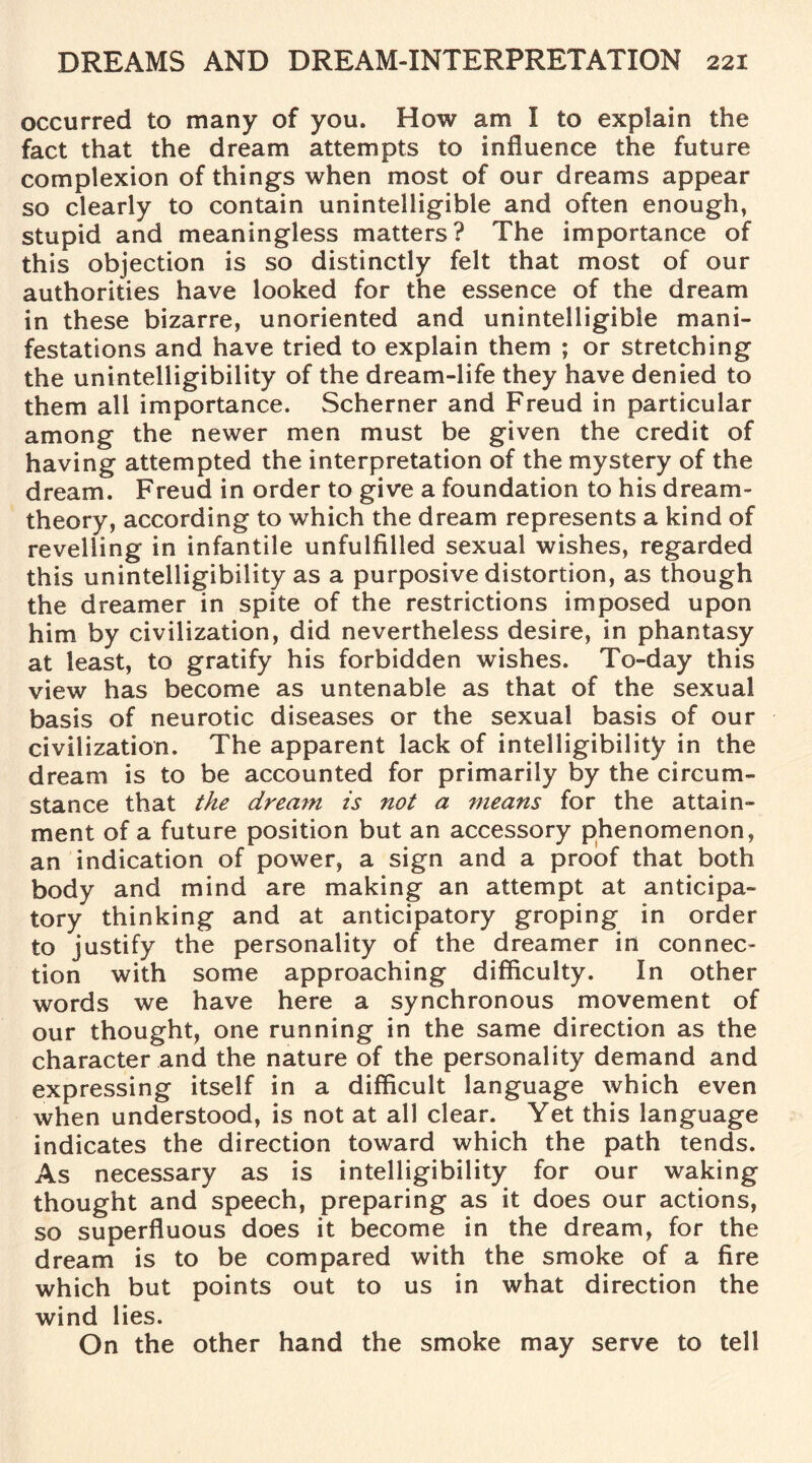 occurred to many of you. How am I to explain the fact that the dream attempts to influence the future complexion of things when most of our dreams appear so clearly to contain unintelligible and often enough, stupid and meaningless matters? The importance of this objection is so distinctly felt that most of our authorities have looked for the essence of the dream in these bizarre, unoriented and unintelligible mani¬ festations and have tried to explain them ; or stretching the unintelligibility of the dream-life they have denied to them all importance. Schemer and Freud in particular among the newer men must be given the credit of having attempted the interpretation of the mystery of the dream. Freud in order to give a foundation to his dream- theory, according to which the dream represents a kind of revelling in infantile unfulfilled sexual wishes, regarded this unintelligibility as a purposive distortion, as though the dreamer in spite of the restrictions imposed upon him by civilization, did nevertheless desire, in phantasy at least, to gratify his forbidden wishes. To-day this view has become as untenable as that of the sexual basis of neurotic diseases or the sexual basis of our civilization. The apparent lack of intelligibility in the dream is to be accounted for primarily by the circum¬ stance that the dream is not a means for the attain¬ ment of a future position but an accessory phenomenon, an indication of power, a sign and a proof that both body and mind are making an attempt at anticipa¬ tory thinking and at anticipatory groping in order to justify the personality of the dreamer in connec¬ tion with some approaching difficulty. In other words we have here a synchronous movement of our thought, one running in the same direction as the character and the nature of the personality demand and expressing itself in a difficult language which even when understood, is not at all clear. Yet this language indicates the direction toward which the path tends. As necessary as is intelligibility for our waking thought and speech, preparing as it does our actions, so superfluous does it become in the dream, for the dream is to be compared with the smoke of a fire which but points out to us in what direction the wind lies. On the other hand the smoke may serve to tell