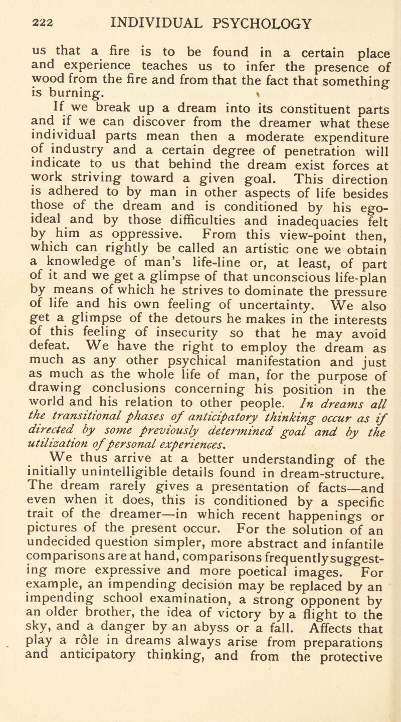 us that a fire is to be found in a certain place and experience teaches us to infer the presence of wood from the fire and from that the fact that something is burning. % If we break up a dream into its constituent parts and if we can discover from the dreamer what these individual parts mean then a moderate expenditure of industry and a certain degree of penetration will indicate to us that behind the dream exist forces at work striving toward a given goal. This direction is adhered to by man in other aspects of life besides those of the dream and is conditioned by his ego- ideal and by those difficulties and inadequacies felt by him as oppressive. From this view-point then, which can rightly be called an artistic one we obtain a knowledge of man’s life-line or, at least, of part of it and we get a glimpse of that unconscious life-plan by means of which he strives to dominate the pressure of life and his own feeling of uncertainty. We also get a glimpse of the detours he makes in the interests of this feeling of insecurity so that he may avoid defeat. We have the right to employ the dream as much as any other psychical manifestation and just as much as the whole life of man, for the purpose of drawing conclusions concerning his position in the world and his relation to other people. In dreams all the transitional phases of anticipatory thinking occur as if directed by some previously determined goal and by the utilization of personal experiences. We thus arrive at a better understanding of the initially unintelligible details found in dream-structure. The dream rarely gives a presentation of facts—and even when it does, this is conditioned by a specific trait of the dreamer—in which recent happenings or pictures of the present occur. For the solution of an undecided question simpler, more abstract and infantile comparisons are at hand, comparisons frequently suggest¬ ing more expressive and more poetical images. For example, an impending decision may be replaced by an impending school examination, a strong opponent by an older brother, the idea of victory by a flight to the sky, and a danger by an abyss or a fall. Affects that play a role in dreams always arise from preparations and anticipatory thinking, and from the protective