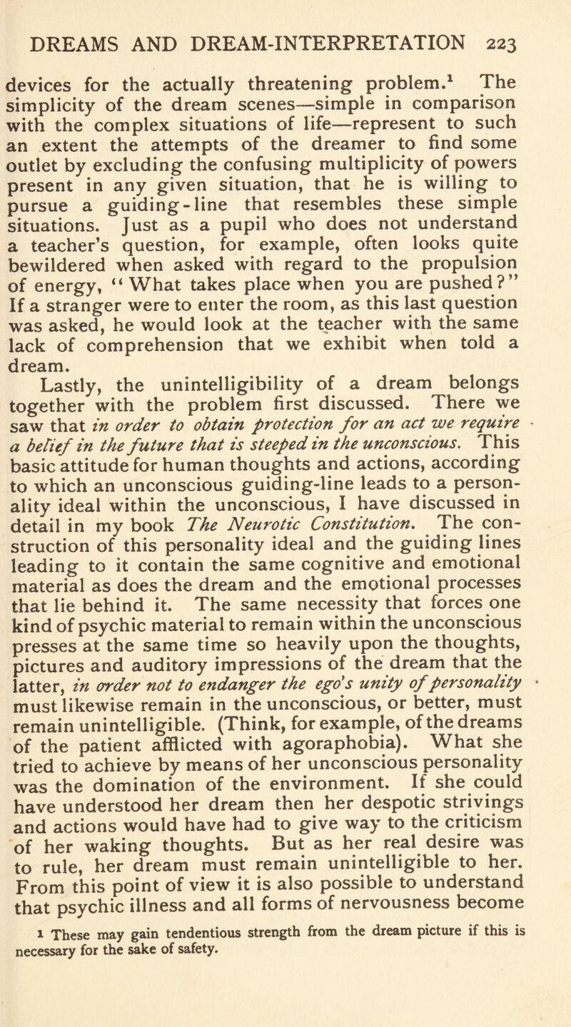 devices for the actually threatening problem.1 The simplicity of the dream scenes—simple in comparison with the complex situations of life—represent to such an extent the attempts of the dreamer to find some outlet by excluding the confusing multiplicity of powers present in any given situation, that he is willing to pursue a guiding-line that resembles these simple situations. Just as a pupil who does not understand a teacher’s question, for example, often looks quite bewildered when asked with regard to the propulsion of energy, “ What takes place when you are pushed?” If a stranger were to enter the room, as this last question was asked, he would look at the teacher with the same lack of comprehension that we exhibit when told a dream. Lastly, the unintelligibility of a dream belongs together with the problem first discussed. There we saw that in order to obtain protection for an act we require * a belief in the future that is steeped in the unconscious. This basic attitude for human thoughts and actions, according to which an unconscious guiding-line leads to a person¬ ality ideal within the unconscious, I have discussed in detail in my book The Neurotic Constitution. The con¬ struction of this personality ideal and the guiding lines leading to it contain the same cognitive and emotional material as does the dream and the emotional processes that lie behind it. The same necessity that forces one kind of psychic material to remain within the unconscious presses at the same time so heavily upon the thoughts, pictures and auditory impressions of the dream that the latter, in order not to endanger the ego's unity of personality must likewise remain in the unconscious, or better, must remain unintelligible. (Think, for example, of the dreams of the patient afflicted with agoraphobia). What she tried to achieve by means of her unconscious personality was the domination of the environment. If she could have understood her dream then her despotic strivings and actions would have had to give way to the criticism of her waking thoughts. But as her real desire was to rule, her dream must remain unintelligible to her. From this point of view it is also possible to understand that psychic illness and all forms of nervousness become 1 These may gain tendentious strength from the dream picture if this is necessary for the sake of safety.