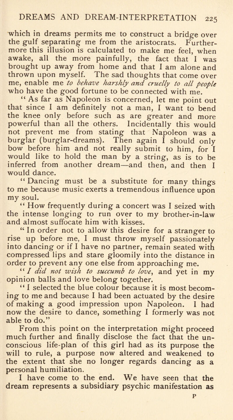 which in dreams permits me to construct a bridge over the gulf separating me from the aristocrats. Further¬ more this illusion is calculated to make me feel, when awake, all the more painfully, the fact that I was brought up away from home and that I am alone and thrown upon myself. The sad thoughts that come over me, enable me to behave harshly and cruelly to all people who have the good fortune to be connected with me. “ As far as Napoleon is concerned, let me point out that since I am definitely not a man, I want to bend the knee only before such as are greater and more powerful than all the others. Incidentally this would not prevent me from stating that Napoleon was a burglar (burglar-dreams). Then again I should only bow before him and not really submit to him, for I would like to hold the man by a string, as is to be inferred from another dream—and then, and then I would dance. “ Dancing must be a substitute for many things to me because music exerts a tremendous influence upon my soul. “ How frequently during a concert was I seized with the intense longing to run over to my brother-in-law and almost suffocate him with kisses. “In order not to allow this desire for a stranger to rise up before me, I must throw myself passionately into dancing or if I have no partner, remain seated with compressed lips and stare gloomily into the distance in order to prevent any one else from approaching me. u I did not wish to succumb to love, and yet in my opinion balls and love belong together. “ I selected the blue colour because it is most becom¬ ing to me and because I had been actuated by the desire of making a good impression upon Napoleon. I had now the desire to dance, something I formerly was not able to do.” From this point on the interpretation might proceed much further and finally disclose the fact that the un¬ conscious life-plan of this girl had as its purpose the will to rule, a purpose now altered and weakened to the extent that she no longer regards dancing as a personal humiliation. I have come to the end. We have seen that the dream represents a subsidiary psychic manifestation as p