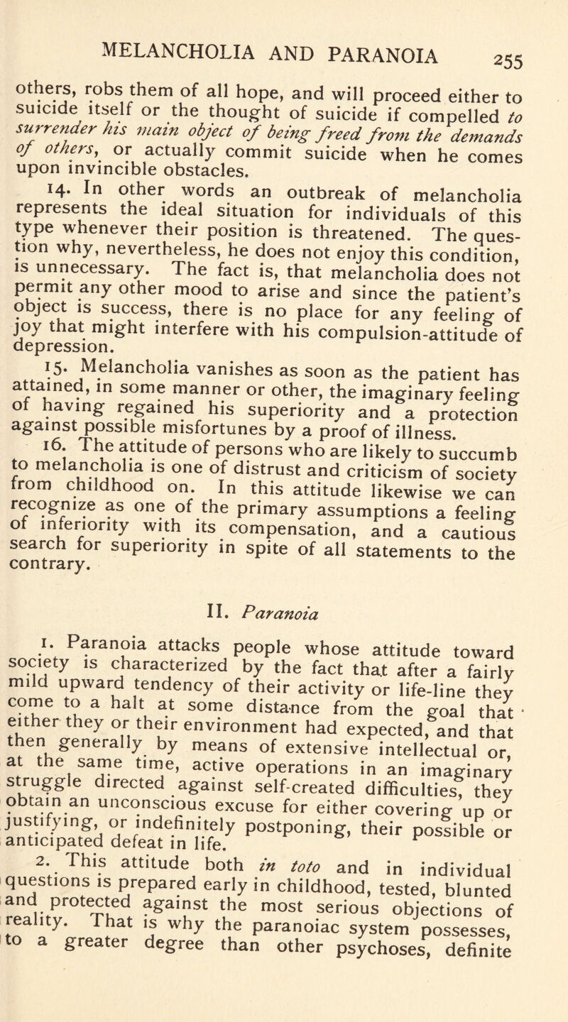 others, robs them of all hope, and will proceed either to suicide itself or the thought of suicide if compelled to surrender his main object of being freed from the demands of others,_ or actually commit suicide when he comes upon invincible obstacles. 14. In other words an outbreak of melancholia represents tne ideal situation for individuals of this type whenever their position is threatened. The ques¬ tion why, nevertheless, he does not enjoy this condition, is unnecessary. The fact is, that melancholia does not permit any other mood to arise and since the patient’s object is success, there is no place for any feeling- of joy that might interfere with his compulsion-attitude of depression. T5* Melancholia vanishes as soon as the patient has attained, in some manner or other, the imaginary feeling of having regained his superiority and a protection against possible misfortunes by a proof of illness. 16. The attitude of persons who are likely to succumb to melancholia is one of distrust and criticism of society from childhood on. In this attitude likewise we can recogmze as one of the primary assumptions a feeling of inferiority with its compensation, and a cautious search for superiority in spite of all statements to the contrary. 11. Paranoia 1. Paranoia attacks people whose attitude toward society is characterized by the fact that after a fairly mild upward tendency of their activity or life-line thev come to a halt at some distance from the goal that * either they or their environment had expected, and that then generally by means of extensive intellectual or, at the same time, active operations in an imaginary struggle directed against self-created difficulties, they obtain an unconscious excuse for either covering un or anticnpated defeatln^ife.^ pOStP°nin&’ their Possible or 2. This attitude both in toto and in individual questions is prepared early in childhood, tested, blunted and protected against the most serious objections of reality. That is why the paranoiac system possesses, a greater degree than other psychoses, definite