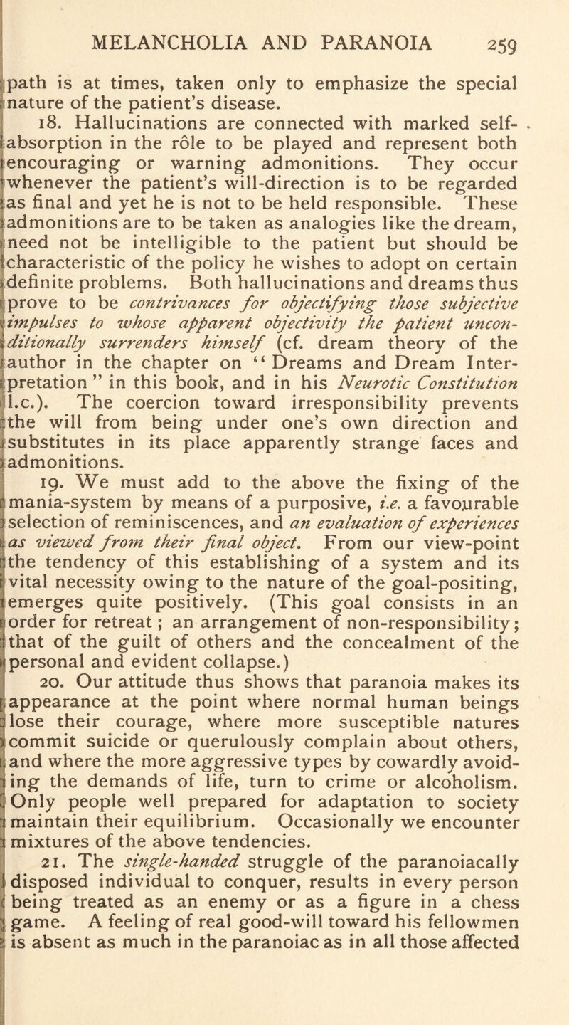 , path is at times, taken only to emphasize the special mature of the patient’s disease. 18. Hallucinations are connected with marked self- . (absorption in the role to be played and represent both iencouraging- or warning admonitions. They occur j whenever the patient’s will-direction is to be regarded >as final and yet he is not to be held responsible. These 1 admonitions are to be taken as analogies like the dream, meed not be intelligible to the patient but should be I characteristic of the policy he wishes to adopt on certain * definite problems. Both hallucinations and dreams thus ; prove to be contrivances for objectifying those subjective I impulses to whose apparent objectivity the patient uncon¬ ditionally surrenders himself (cf. dream theory of the author in the chapter on “ Dreams and Dream Inter- rpretation” in this book, and in his Neurotic Constitution l.c.). The coercion toward irresponsibility prevents nthe will from being under one’s own direction and f substitutes in its place apparently strange faces and I admonitions. 19. We must add to the above the fixing of the mania-system by means of a purposive, i.e. a favourable selection of reminiscences, and an evaluation of experiences as viewed from their final object. From our view-point the tendency of this establishing of a system and its vital necessity owing to the nature of the goal-positing, emerges quite positively. (This goal consists in an order for retreat; an arrangement of non-responsibility; that of the guilt of others and the concealment of the personal and evident collapse.) 20. Our attitude thus shows that paranoia makes its [ appearance at the point where normal human beings Hose their courage, where more susceptible natures 2commit suicide or querulously complain about others, [.and where the more aggressive types by cowardly avoid¬ ing the demands of life, turn to crime or alcoholism. Only people well prepared for adaptation to society maintain their equilibrium. Occasionally we encounter mixtures of the above tendencies. 21. The si?igle-handed struggle of the paranoiacally {disposed individual to conquer, results in every person { being treated as an enemy or as a figure in a chess § game. A feeling of real good-will toward his fellowmen i is absent as much in the paranoiac as in all those affected