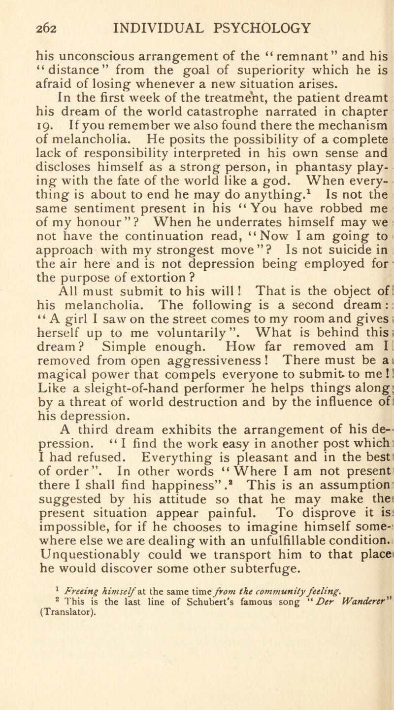 his unconscious arrangement of the “ remnant” and his “distance” from the goal of superiority which he is afraid of losing whenever a new situation arises. In the first week of the treatment, the patient dreamt his dream of the world catastrophe narrated in chapter 19. If you remember we also found there the mechanism of melancholia. He posits the possibility of a complete lack of responsibility interpreted in his own sense and discloses himself as a strong person, in phantasy play¬ ing with the fate of the world like a god. When every¬ thing is about to end he may do anything.1 Is not the same sentiment present in his “You have robbed me of my honour”? When he underrates himself may we not have the continuation read, “Now I am going to approach with my strongest move”? Is not suicide in the air here and is not depression being employed for the purpose of extortion ? All must submit to his will! That is the object of his melancholia. The following is a second dream: “ A girl I saw on the street comes to my room and gives herself up to me voluntarily”. What is behind this* dream ? Simple enough. How far removed am I ■ removed from open aggressiveness ! There must be a magical power that compels everyone to submit to me ! Like a sleight-of-hand performer he helps things along by a threat of world destruction and by the influence of his depression. A third dream exhibits the arrangement of his de¬ pression. “ I find the work easy in another post which I had refused. Everything is pleasant and in the best of order”. In other words “Where I am not present there I shall find happiness”.2 This is an assumption suggested by his attitude so that he may make the present situation appear painful. To disprove it is impossible, for if he chooses to imagine himself some¬ where else we are dealing with an unfulfillable condition. Unquestionably could we transport him to that place he would discover some other subterfuge. 1 Freeing himselfat the same time from the community feeling. 2 This is the last line of Schubert's famous song “ Der Wanderer” (Translator).