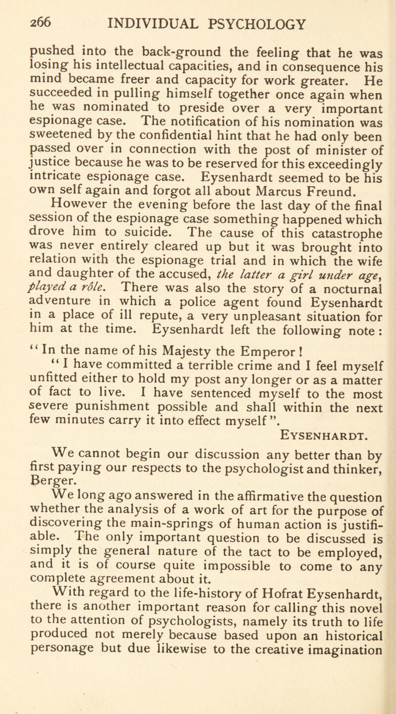 pushed into the back-ground the feeling that he was losing his intellectual capacities, and in consequence his mind became freer and capacity for work greater. He succeeded in pulling himself together once again when he was nominated to preside over a very important espionage case. The notification of his nomination was sweetened by the confidential hint that he had only been passed over in connection with the post of minister of justice because he was to be reserved for this exceedingly intricate espionage case. Eysenhardt seemed to be his own self again and forgot all about Marcus Freund. However the evening before the last day of the final session of the espionage case something happened which drove him to suicide. The cause of this catastrophe was never entirely cleared up but it was brought into relation with the espionage trial and in which the wife and daughter of the accused, the latter a girl under age, played a role. There was also the story of a nocturnal adventure in which a police agent found Eysenhardt in a place of ill repute, a very unpleasant situation for him at the time. Eysenhardt left the following note : “ In the name of his Majesty the Emperor ! “ I have committed a terrible crime and I feel myself unfitted either to hold my post any longer or as a matter of fact to live. I have sentenced myself to the most severe punishment possible and shall within the next few minutes carry it into effect myself ”. Eysenhardt. We cannot begin our discussion any better than by first paying our respects to the psychologist and thinker, Berger. We long ago answered in the affirmative the question whether the analysis of a work of art for the purpose of discovering the main-springs of human action is justifi¬ able. The only important question to be discussed is simply the general nature of the tact to be employed, and it is of course quite impossible to come to any complete agreement about it. With regard to the life-history of Hofrat Eysenhardt, there is another important reason for calling this novel to the attention of psychologists, namely its truth to life produced not merely because based upon an historical personage but due likewise to the creative imagination