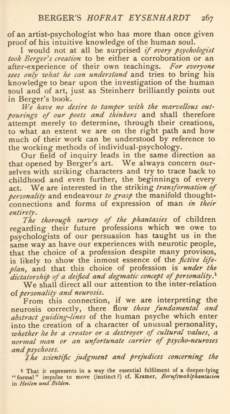 of an artist-psychologist who has more than once given proof of his intuitive knowledge of the human soul. I would not at all be surprised if every psychologist took Berger's creation to be either a corroboration or an after-experience of their own teachings. For everyone sees only what he can understand and tries to bring his knowledge to bear upon the investigation of the human soul and of art, just as Steinherr brilliantly points out in Berger’s book. We have no desire to tamper with the marvellous out- pourings of our poets and thinkers and shall therefore attempt merely to determine, through their creations, to what an extent we are on the right path and how much of their work can be understood by reference to the working methods of individual-psychology. Our field of inquiry leads in the same direction as that opened by Berger’s art. We always concern our¬ selves with striking characters and try to trace back to childhood and even further, the beginnings of every act. We are interested in the striking transformation of personality and endeavour to grasp the manifold thought- connections and forms of expression of man in their entirety. The thorough survey of the phantasies of children regarding their future professions which we owe to psychologists of our persuasion has taught us in the same way as have our experiences with neurotic people, that the choice of a profession despite many provisos, is likely to show the inmost essence of the fictive life- plan, and that this choice of profession is under the dictatorship of a deified and dogmatic concept of personality} We shall direct all our attention to the inter-relation of personality and neurosis. From this connection, if we are interpreting the neurosis correctly, there flow those fundamental and abstract guiding-lines of the human psyche which enter into the creation of a character of unusual personality, whether he be a creator or a destroyer of cultural values, a normal man or an unfortunate carrier of psycho-neuroses and psychoses. dhe scientific judgment and prejudices concerning the 1 That it represents in a way the essential fulfilment of a deeper-lying “formal” impulse to move (instinct?) cf. Kramer, Berufswahlphantasien in Heilen und Bilden.