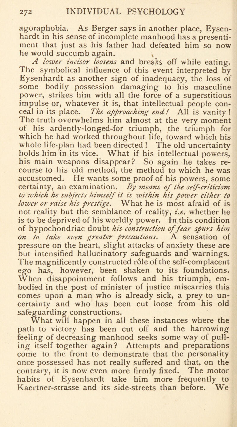 agoraphobia. As Berger says in another place, Eysen- hardt in his sense of incomplete manhood has a presenti¬ ment that just as his father had defeated him so now he would succumb again. % A lower incisor loosens and breaks off while eating. The symbolical influence of this event interpreted by Eysenhardt as another sign of inadequacy, the loss of some bodily possession damaging to his masculine power, strikes him with all the force of a superstitious impulse or, whatever it is, that intellectual people con¬ ceal in its place. The approaching end! All is vanity ! The truth overwhelms him almost at the very moment of his ardently-longed-for triumph, the triumph for which he had worked throughout life, toward which his whole life-plan had been directed ! The old uncertainty holds him in its vice. What if his intellectual powers, his main weapons disappear? So again he takes re¬ course to his old method, the method to which he was accustomed. He wants some proof of his powers, some certainty, an examination. By means of the self-criticism to which he subjects himself it is within his power either to lower or raise his prestige. What he is most afraid of is not reality but the semblance of reality, i.e. whether he is to be deprived of his worldly power. In this condition of hypochondriac doubt his construction of fear spurs him on to take even greater precautions. A sensation of pressure on the heart, slight attacks of anxiety these are but intensified hallucinatory safeguards and warnings. The magnificently constructed role of the self-complacent ego has, however, been shaken to its foundations. When disappointment follows and his triumph, em¬ bodied in the post of minister of justice miscarries this comes upon a man who is already sick, a prey to un¬ certainty and who has been cut loose from his old safeguarding constructions. What will happen in all these instances where the path to victory has been cut off and the harrowing feeling of decreasing manhood seeks some way of pull¬ ing itself together again? Attempts and preparations come to the front to demonstrate that the personality once possessed has not really suffered and that, on the contrary, it is now even more firmly fixed. The motor habits of Eysenhardt take him more frequently to Kaertner-strasse and its side-streets than before. We