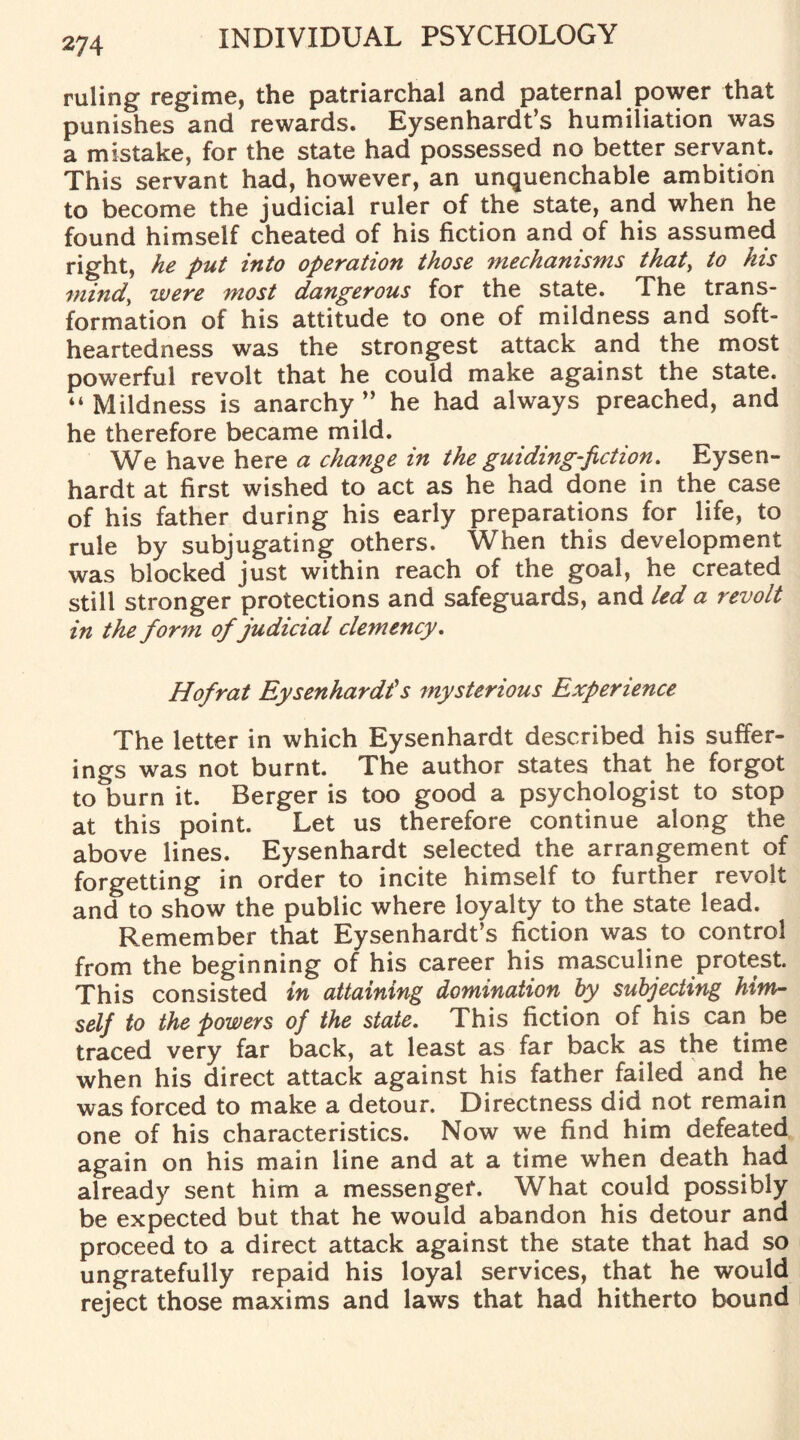 ruling regime, the patriarchal and paternal power that punishes and rewards. Eysenhardt’s humiliation was a mistake, for the state had possessed no better servant. This servant had, however, an unquenchable ambition to become the judicial ruler of the state, and when he found himself cheated of his fiction and of his assumed right, he put into operation those mechanisms that, to his mind, were most dangerous for the state. The trans¬ formation of his attitude to one of mildness and soft¬ heartedness was the strongest attack and the most powerful revolt that he could make against the state. “Mildness is anarchy ” he had always preached, and he therefore became mild. We have here a change in the guiding-fiction. Eysen- hardt at first wished to act as he had done in the case of his father during his early preparations for life, to rule by subjugating others. When this development was blocked just within reach of the goal, he created still stronger protections and safeguards, and led a revolt in the form ofjudicial clemency. Hof rat Eysenhardt’s mysterious Experience The letter in which Eysenhardt described his suffer¬ ings was not burnt. The author states that he forgot to burn it. Berger is too good a psychologist to stop at this point. Let us therefore continue along the above lines. Eysenhardt selected the arrangement of forgetting in order to incite himself to further revolt and to show the public where loyalty to the state lead. Remember that Eysenhardt’s fiction was to control from the beginning of his career his masculine protest. This consisted in attaining domination by subjecting him¬ self to the powers of the state. This fiction of his can be traced very far back, at least as far back as the time when his direct attack against his father failed and he was forced to make a detour. Directness did not remain one of his characteristics. Now we find him defeated again on his main line and at a time when death had already sent him a messenger. What could possibly be expected but that he would abandon his detour and proceed to a direct attack against the state that had so ungratefully repaid his loyal services, that he would reject those maxims and laws that had hitherto bound